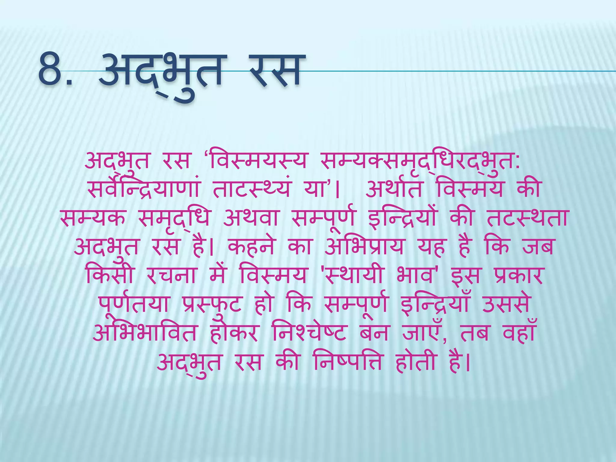 8. अद्भुि रस 
अद्भुि रस ‘ववथमयथय सम्यक्समृद्धधरद्भुि: 
सवेब्न्द्रयाणां िाटथ्यं या’। अर्ाथि ववथमय की 
सम्यक समृद्धध अर्वा सम्पूणथ इब्न्द्रयों की िटथर्िा 
अिभुि रस है। कहने का अभभप्राय यह है कक िब 
ककसी रचना में ववथमय 'थर्ायी भाव' इस प्रकार 
पूणथिया प्रथिुट हो कक सम्पूणथ इब्न्द्रयाँ उससे 
अभभभाववि होकर तनश्चेष्ट बन िाएँ, िब वहाँ 
अद्भुि रस की तनष्पवत्त होिी है। 
 