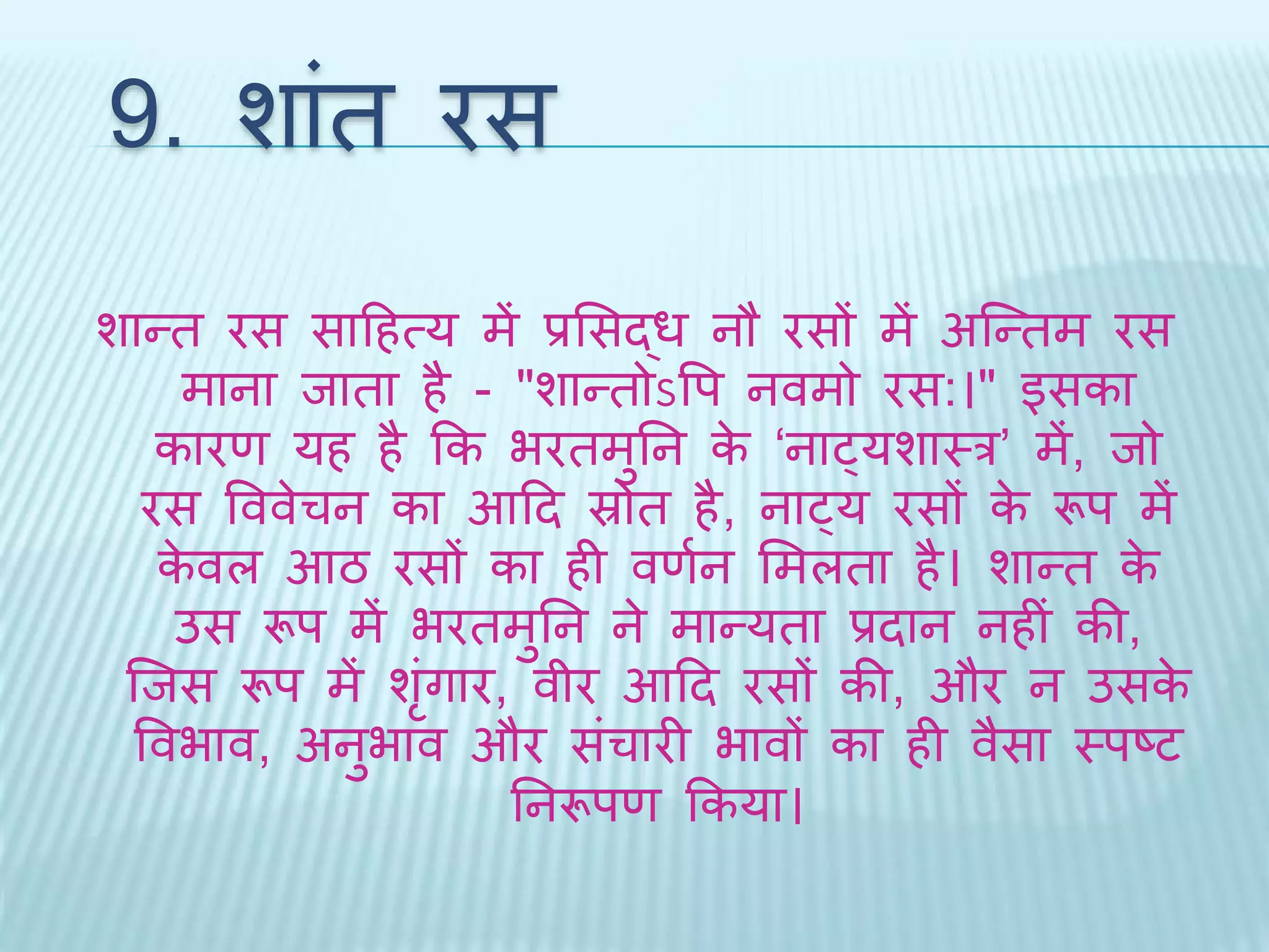 9. शांि रस 
शान्ि रस सादहत्य में प्रभसद्ध नौ रसों में अब्न्िम रस 
माना िािा है - "शान्िोऽवप नवमो रस:।" इसका 
कारण यह है कक भरिमुतन के ‘नाट्यशाथर’ में, िो 
रस वववेचन का आदि स्रोि है, नाट्य रसों के रूप में 
केवल आठ रसों का ही वणथन भमलिा है। शान्ि के 
उस रूप में भरिमुतन ने मान्यिा प्रिान नहीं की, 
ब्िस रूप मेंशंगृार, वीर आदि रसों की, और न उसके 
ववभाव, अनुभाव और संचारी भावों का ही वैसा थपष्ट 
तनरूपण ककया। 
 