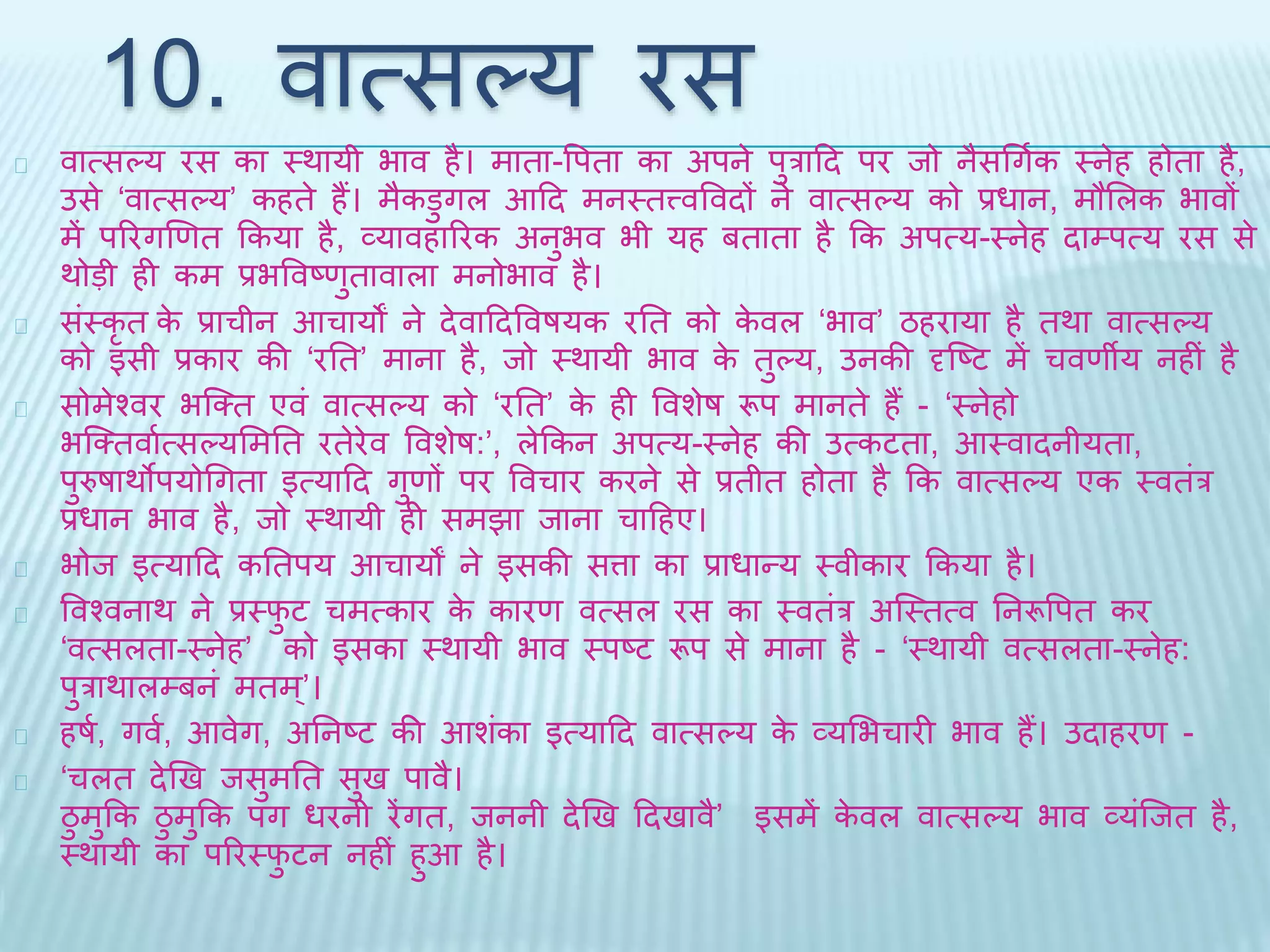 10. वात्सल्य रस 
वात्सल्य रस का थर्ायी भाव है। मािा-वपिा का अपने पुरादि पर िो नैसधगथक थनेह होिा है, 
उसे ‘वात्सल्य’ कहिे हैं। मैकडुगल आदि मनथित्त्ववविों ने वात्सल्य को प्रधान, मौभलक भावों 
में पररगखणि ककया है, व्यावहाररक अनुभव भी यह बिािा है कक अपत्य-थनेह िाम्पत्य रस से 
र्ोड़ी ही कम प्रभववष्णुिावाला मनोभाव है। 
संथकृि के प्राचीन आचायों ने िेवादिववषयक रति को केवल ‘भाव’ ठहराया है िर्ा वात्सल्य 
को इसी प्रकार की ‘रति’ माना है, िो थर्ायी भाव के िुल्य, उनकी दृब्ष्ट में चवणीय नहीं है 
सोमेश्वर भब्क्ि एवं वात्सल्य को ‘रति’ के ही ववशेष रूप मानिे हैं - ‘थनेहो 
भब्क्िवाथत्सल्यभमति रिेरेव ववशेष:’, लेककन अपत्य-थनेह की उत्कटिा, आथवािनीयिा, 
पुरुषार्ोपयोधगिा इत्यादि गुणों पर ववचार करने से प्रिीि होिा है कक वात्सल्य एक थविंर 
प्रधान भाव है, िो थर्ायी ही समिा िाना चादहए। 
भोि इत्यादि कतिपय आचायों ने इसकी सत्ता का प्राधान्य थवीकार ककया है। 
ववश्वनार् ने प्रथिुट चमत्कार के कारण वत्सल रस का थविंर अब्थित्व तनरूवपि कर 
‘वत्सलिा-थनेह’ को इसका थर्ायी भाव थपष्ट रूप से माना है - ‘थर्ायी वत्सलिा-थनेह: 
पुरार्ालम्बनं मिम’्। 
हषथ, गवथ, आवेग, अतनष्ट की आशंका इत्यादि वात्सल्य के व्यभभचारी भाव हैं। उिाहरण - 
‘चलि िेखि िसुमति सुि पावै। 
ठुमुकक ठुमुकक पग धरनी रेंगि, िननी िेखि दििावै’ इसमें केवल वात्सल्य भाव व्यंब्िि है, 
थर्ायी का पररथिुटन नहीं हुआ है। 
 
