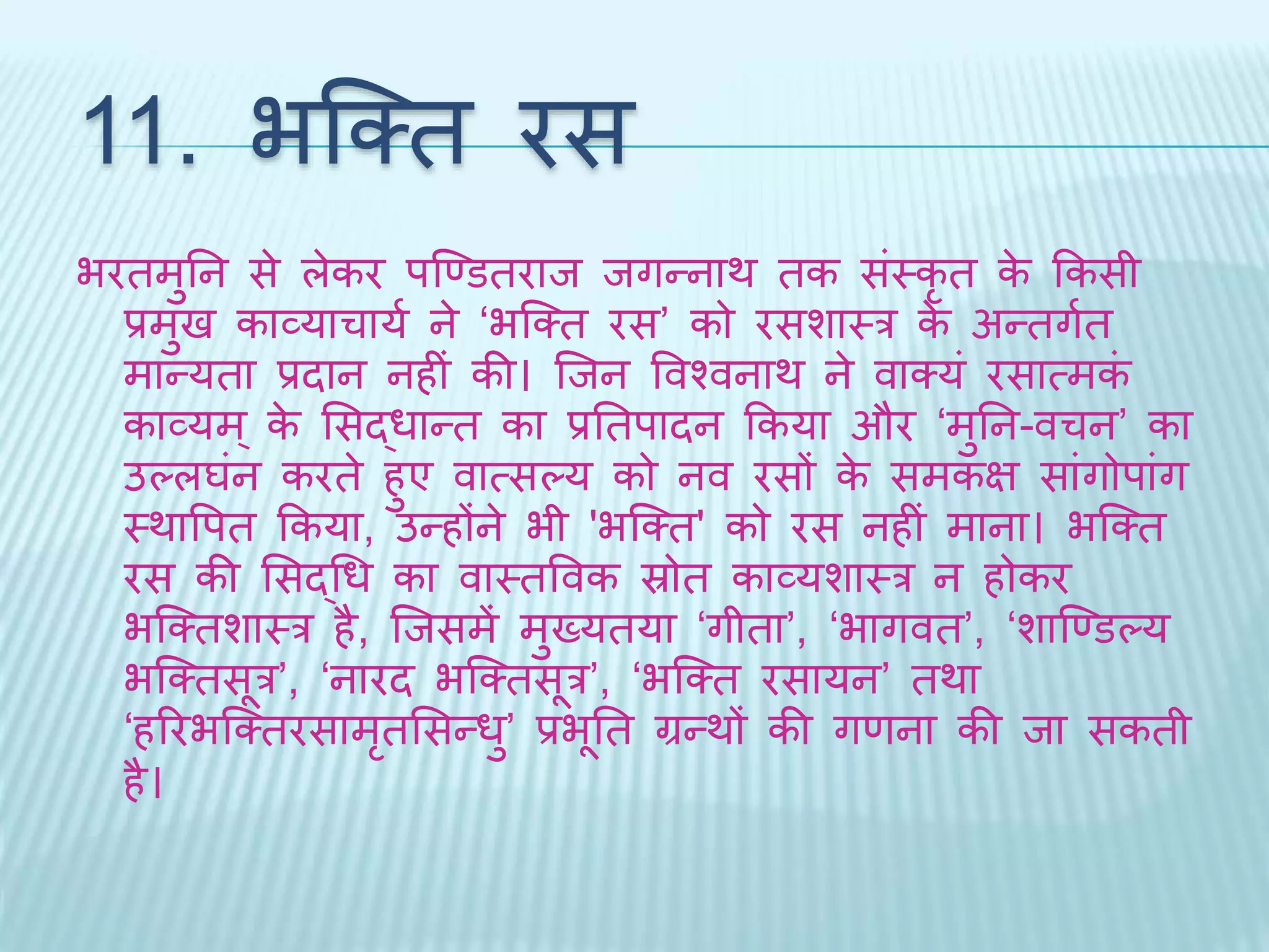 11. भब्क्ि रस 
भरिमुतन से लेकर पब्र्णडिराि िगन्नार् िक संथकृि के ककसी 
प्रमुि काव्याचायथ ने ‘भब्क्ि रस’ को रसशाथर के अन्िगथि 
मान्यिा प्रिान नहीं की। ब्िन ववश्वनार् ने वाक्यं रसात्मकं 
काव्यम्के भसद्धान्ि का प्रतिपािन ककया और ‘मुतन-वचन’ का 
उल्लघंन करिे हुए वात्सल्य को नव रसों के समकि सांगोपांग 
थर्ावपि ककया, उन्होंने भी 'भब्क्ि' को रस नहीं माना। भब्क्ि 
रस की भसद्धध का वाथिववक स्रोि काव्यशाथर न होकर 
भब्क्िशाथर है, ब्िसमें मुख्यिया ‘गीिा’, ‘भागवि’, ‘शाब्र्णडल्य 
भब्क्िसूर’, ‘नारि भब्क्िसूर’, ‘भब्क्ि रसायन’ िर्ा 
‘हररभब्क्िरसामृिभसन्धु’ प्रभूति ग्रन्र्ों की गणना की िा सकिी 
है। 
 