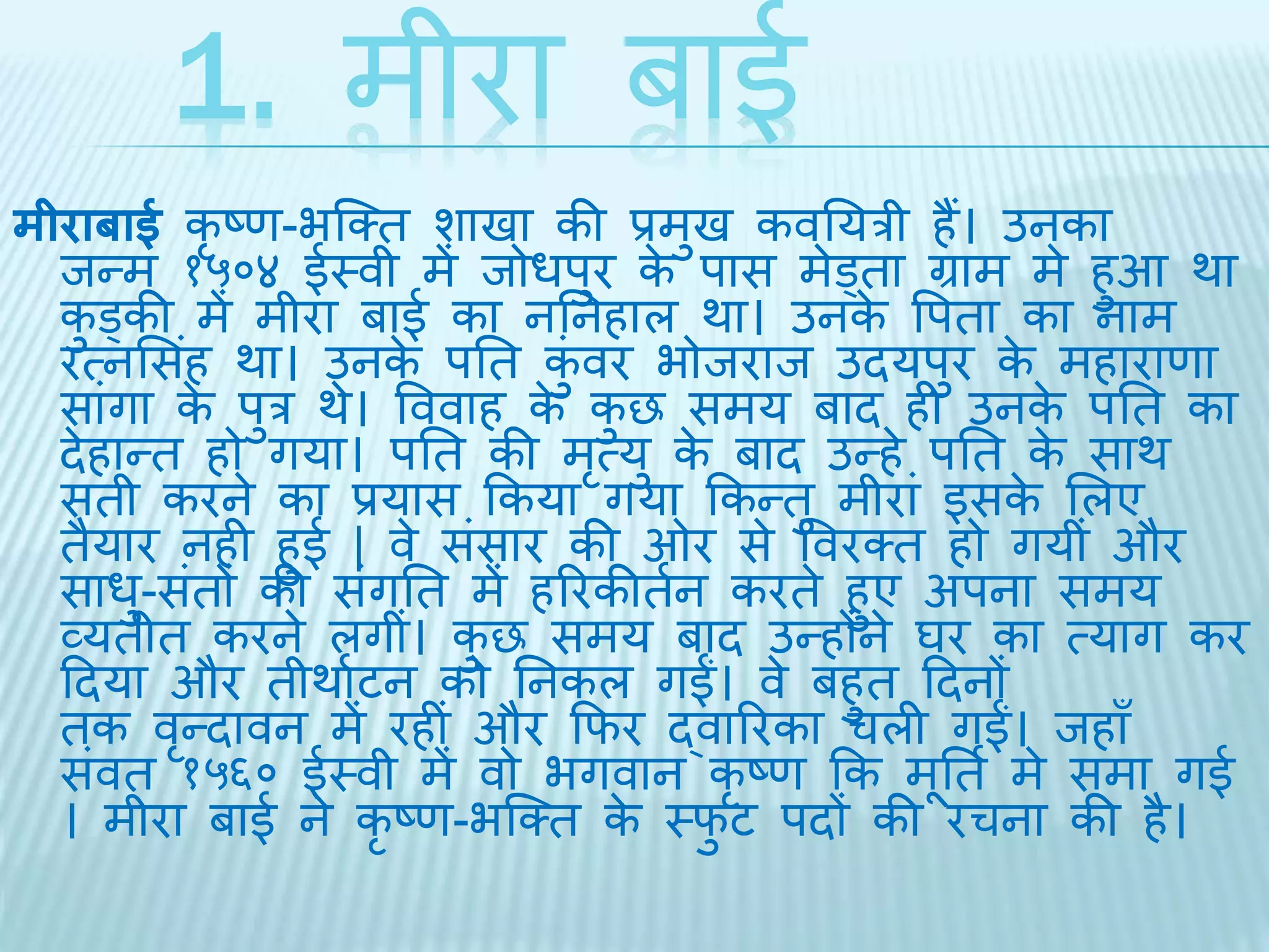 1. मीरा बाई 
मीराबाई कृष्ण-भब्क्ि शािा की प्रमुि कवतयरी हैं। उनका 
िन्म १५०४ ईथवी मेंिोधपुर के पास मेड्िा ग्राम मे हुआ र्ा 
कुड्की में मीरा बाई का नतनहाल र्ा। उनके वपिा का नाम 
रत्नभसहं र्ा। उनके पति कंुवर भोिराि उियपुर केमहाराणा 
सांगा के पुर र्े। वववाह के कुछ समय बाि ही उनके पति का 
िेहान्ि हो गया। पति की मृत्यु के बाि उन्हे पति के सार् 
सिी करने का प्रयास ककया गया ककन्िु मीरां इसके भलए 
िैयार नही हुई | वे संसार की ओर से ववरक्ि हो गयीं और 
साधु-संिों की संगति में हररकीिथन करिे हुए अपना समय 
व्यिीि करने लगीं। कुछ समय बाि उन्होंने घर का त्याग कर 
दिया और िीर्ाथटन को तनकल गईं। वे बहुि दिनों 
िक वृन्िावन में रहीं और किर द्वाररका चली गईं। िहाँ 
संवि १५६० ईथवी में वो भगवान कृष्ण कक मूतिथ मे समा गई 
। मीरा बाई ने कृष्ण-भब्क्ि के थिुट पिों की रचना की है। 
 