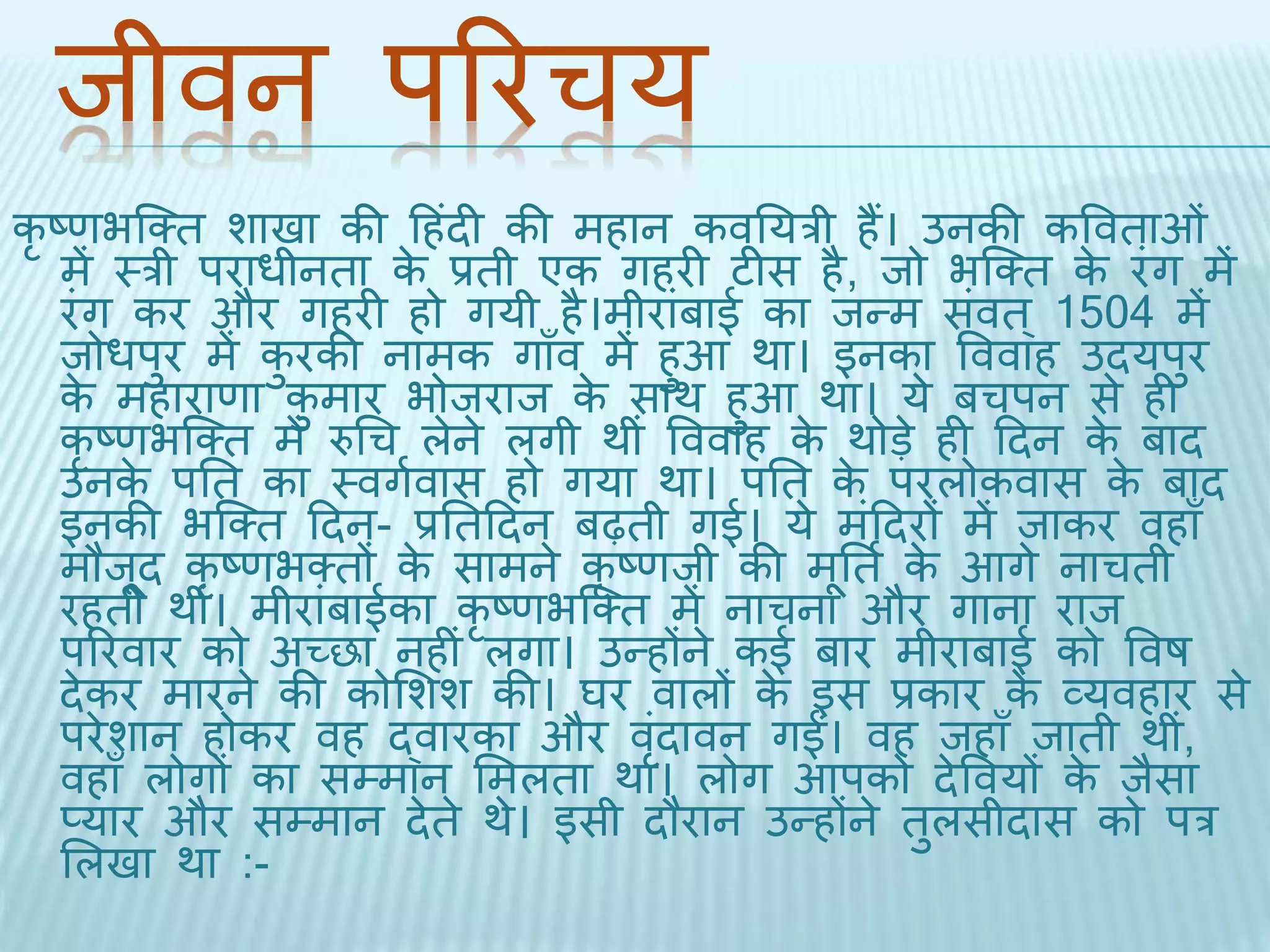 िीवन पररचय 
कृष्णभब्क्ि शािा की दहंिी की महान कवतयरी हैं। उनकी कवविाओं 
में थरी पराधीनिा के प्रिी एक गहरी टीस है, िो भब्क्ि के रंग में 
रंग कर और गहरी हो गयी है।मीरांबाई का िन्म संवि ्1504 में 
िोधपुर में कुरकी नामक गाँव में हुआ र्ा। इनका वववाह उियपुर 
के महाराणा कुमार भोिराि के सार् हुआ र्ा। ये बचपन से ही 
कृष्णभब्क्ि में रुधच लेने लगी र्ीं वववाह के र्ोड़े ही दिन के बाि 
उनके पति का थवगथवास हो गया र्ा। पति के परलोकवास के बाि 
इनकी भब्क्ि दिन- प्रतिदिन बढ़िी गई। ये मंदिरों में िाकर वहाँ 
मौिूि कृष्णभक्िों के सामने कृष्णिी की मूति थके आगे नाचिी 
रहिी र्ीं। मीरांबाईका कृष्णभब्क्ि में नाचना और गाना राि 
पररवार को अच्छा नहीं लगा। उन्होंने कई बार मीराबाई को ववष 
िेकर मारने की कोभशश की। घर वालों के इस प्रकार के व्यवहार से 
परेशान होकर वह द्वारका और वंिृावन गईं। वह िहाँ िािी र्ी,ं 
वहाँ लोगों का सम्मान भमलिा र्ा। लोग आपको िेववयों के िैसा 
प्यार और सम्मान िेिे र्े। इसी िौरान उन्होंने िुलसीिास को पर 
भलिा र्ा :- 
 