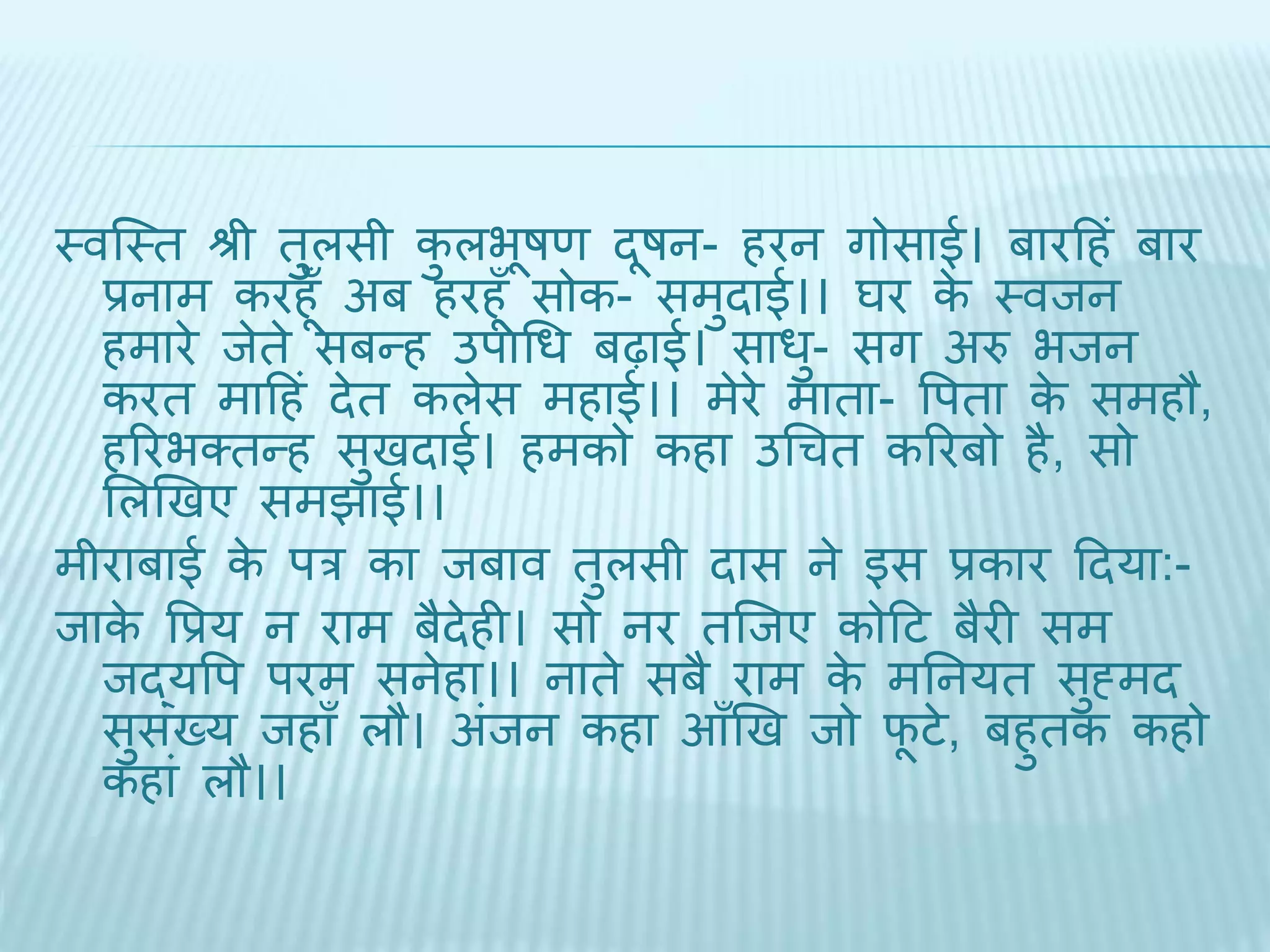 थवब्थि श्री िुलसी कुलभूषण िूषन- हरन गोसाई। बारदहं बार 
प्रनाम करहूँ अब हरहूँ सोक- समुिाई।। घर के थविन 
हमारे िेिे सबन्ह उपाधध बढ़ाई। साधु- सग अरु भिन 
करि मादहं िेि कलेस महाई।। मेरे मािा- वपिा के समहौ, 
हररभक्िन्ह सुििाई। हमको कहा उधचि कररबो है, सो 
भलखिए समिाई।। 
मीराबाई के पर का िबाव िुलसी िास ने इस प्रकार दिया:- 
िाके वप्रय न राम बैिेही। सो नर िब्िए कोदट बैरी सम 
िद्यवप परम सनेहा।। नािे सबै राम के मतनयि सुह्मि 
सुसंख्य िहाँ लौ। अंिन कहा आँखि िो िूटे, बहुिक कहो 
कहां लौ।। 
 