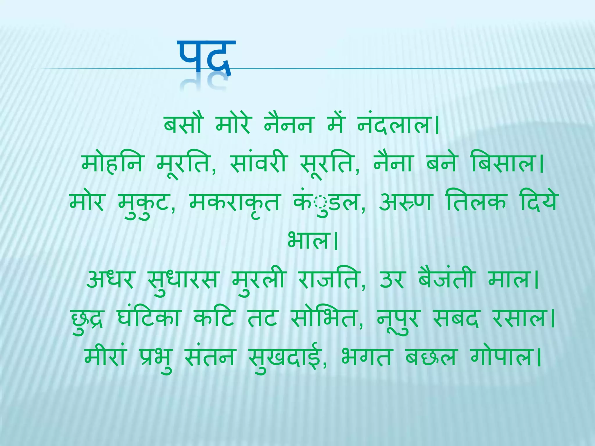 पि 
बसौ मोरे नैनन में नंिलाल। 
मोहतन मूरति, सांवरी सूरति, नैना बने बबसाल। 
मोर मुकुट, मकराकृि कंुुडल, अस्र्ण तिलक दिये 
भाल। 
अधर सुधारस मुरली रािति, उर बैिंिी माल। 
छुद्र घंदटका कदट िट सोभभि, नूपुर सबि रसाल। 
मीरां प्रभु संिन सुििाई, भगि बछल गोपाल। 
