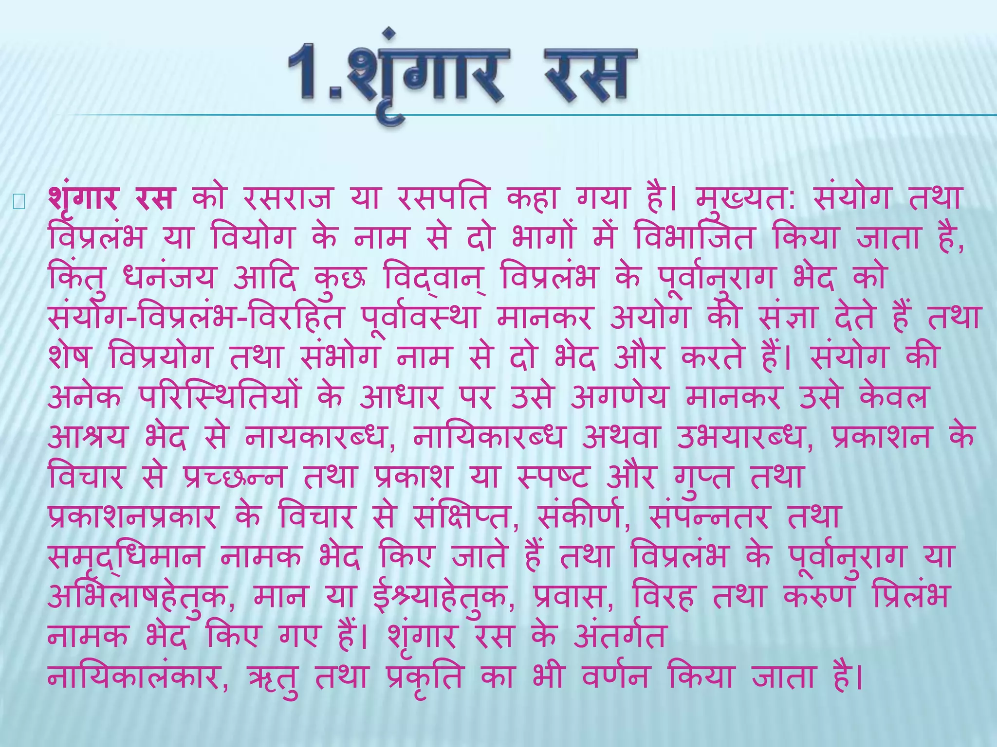शृंग ार रस को रसराि या रसपति कहा गया है। मख्ुयि: सयंोग िर्ा 
ववप्रलंभ या ववयोग के नाम से िो भागों में ववभाब्िि ककया िािा है, 
ककंिु धनंिय आदि कुछ ववद्वान ्ववप्रलभं के पूवाथनुराग भेि को 
संयोग-ववप्रलंभ-ववरदहि पूवाथवथर्ा मानकर अयोग की संज्ञा िेिे हैं िर्ा 
शेष ववप्रयोग िर्ा संभोग नाम से िो भेि और करिे हैं। संयोग की 
अनेक पररब्थर्तियों के आधार पर उसे अगणेय मानकर उसे केवल 
आश्रय भेि से नायकारदध, नातयकारदध अर्वा उभयारदध, प्रकाशन के 
ववचार से प्रच्छन्न िर्ा प्रकाश या थपष्ट और गुप्ि िर्ा 
प्रकाशनप्रकार के ववचार से संक्षिप्ि, संकीणथ, संपन्निर िर्ा 
समृद्धधमान नामक भेि ककए िािे हैं िर्ा ववप्रलंभ के पूवाथनुराग या 
अभभलाषहेिुक, मान या ईश्र्याहेिुक, प्रवास, ववरह िर्ा करुण वप्रलंभ 
नामक भेि ककए गए हैं। शंगृार रस के अिंगिथ 
नातयकालंकार, ऋिु िर्ा प्रकृति का भी वणथन ककया िािा है। 
 
