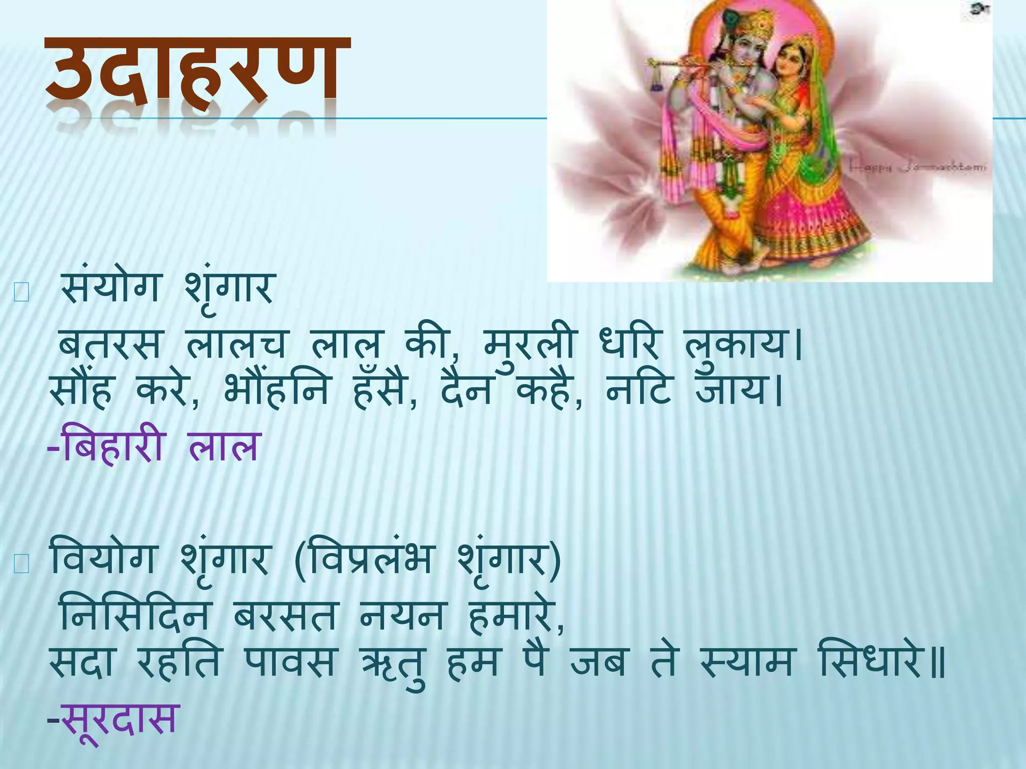 उदाहरण 
संयोग शंगृार 
बिरस लालच लाल की, मुरली धरर लुकाय। 
सौंह करे, भौंहतन हँसै, िैन कहै, नदट िाय। 
-बबहारी लाल 
ववयोग शंगृार (ववप्रलंभ शंगृार) 
तनभसदिन बरसि नयन हमारे, 
सिा रहति पावस ऋिु हम पै िब िे थयाम भसधारे॥ 
-सूरिास 
 