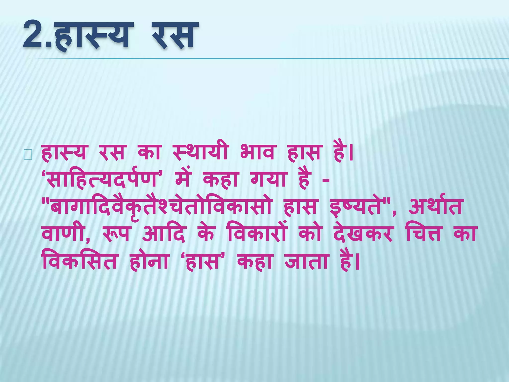 2.हास्य रस 
हास्य रस का स्थायी भाव हास है। 
‘साहहत्यदर्पण’ में कहा गया है - 
"बागाहदवैक तैश्चेतोववकासो हास इष्यते", अथापत 
वाणी, रूर् आहद के ववकारों को देखकर चचत्त का 
ववकससत होना ‘हास’ कहा जाता है। 
 