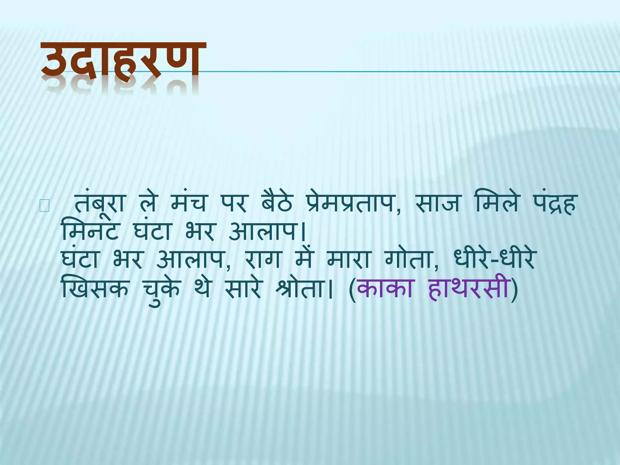 उदाहरण 
िंबूरा ले मंच पर बैठे प्रेमप्रिाप, साि भमले पंद्रह 
भमनट घंटा भर आलाप। 
घंटा भर आलाप, राग में मारा गोिा, धीरे-धीरे 
खिसक चुके र्े सारे श्रोिा। (काका हार्रसी) 
 