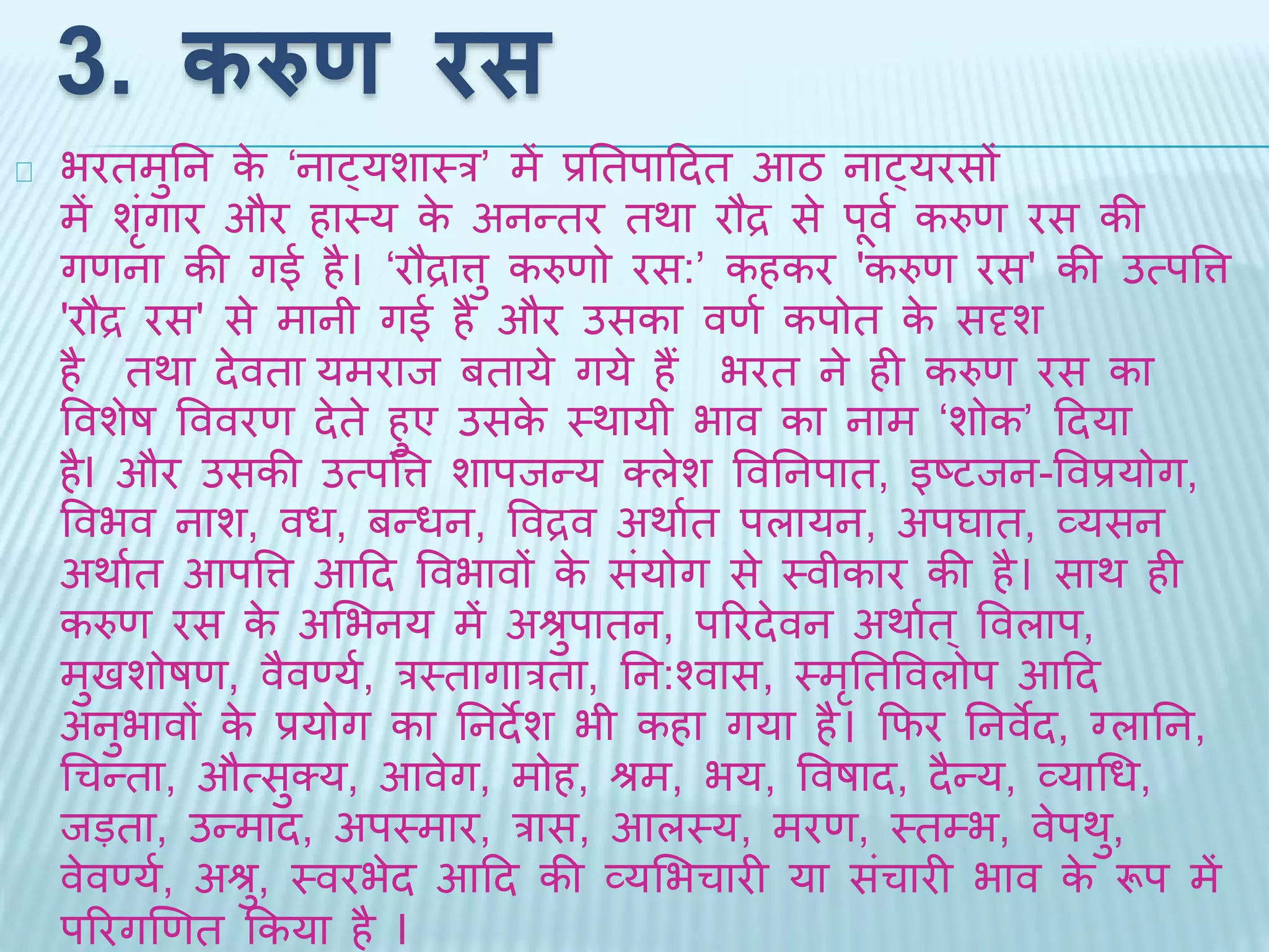 3. करुण रस 
भरिमुतन के ‘नाट्यशाथर’ में प्रतिपादिि आठ नाट्यरसों 
मेंशंगृार और हाथय के अनन्िर िर्ा रौद्र से पूव थकरुण रस की 
गणना की गई है। ‘रौद्रात्तु करुणो रस:’ कहकर 'करुण रस' की उत्पवत्त 
'रौद्र रस' से मानी गई है और उसका वणथ कपोि के सदृश 
है िर्ा िेविा यमराि बिाये गये हैंभरि ने ही करुण रस का 
ववशेष वववरण िेिे हुए उसके थर्ायी भाव का नाम ‘शोक’ दिया 
हैI और उसकी उत्पवत्त शापिन्य क्लेश ववतनपाि, इष्टिन-ववप्रयोग, 
ववभव नाश, वध, बन्धन, ववद्रव अर्ाथि पलायन, अपघाि, व्यसन 
अर्ाथि आपवत्त आदि ववभावों के संयोग से थवीकार की है। सार् ही 
करुण रस के अभभनय में अश्रुपािन, पररिेवन अर्ाथि ्ववलाप, 
मुिशोषण, वैवर्णयथ, रथिागारिा, तन:श्वास, थमृतिववलोप आदि 
अनुभावों के प्रयोग का तनिेश भी कहा गया है। किर तनवेि, ग्लातन, 
धचन्िा, औत्सुक्य, आवेग, मोह, श्रम, भय, ववषाि, िैन्य, व्याधध, 
िड़िा, उन्माि, अपथमार, रास, आलथय, मरण, थिम्भ, वेपर्ु, 
वेवर्णयथ, अश्रु, थवरभेि आदि की व्यभभचारी या संचारी भाव के रूप में 
पररगखणि ककया है I 
 