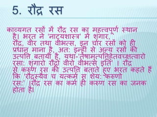 5. रौद्र रस 
काव्यगि रसों में रौद्र रस का महत्त्वपूणथ थर्ान 
है। भरि ने ‘नाट्यशाथर’ मेंशंगृार, 
रौद्र, वीर िर्ा वीभत्स, इन चार रसों को ही 
प्रधान माना है, अि: इन्हीं से अन्य रसों की 
उत्पवत्त बिायी है, यर्ा-‘िेषामुत्पवत्तहेिवच्ित्वारो 
रसा: शंगृारो रौद्रो वीरो वीभत्स इति’ । रौद्र 
से करुण रस की उत्पवत्त बिािे हुए भरि कहिे हैं 
कक ‘रौद्रथयैव च यत्कमथ स शेय: करुणो 
रस:’ ।रौद्र रस का कमथ ही करुण रस का िनक 
होिा हैI 
 