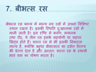 7. बीभत्स रस 
बीभत्स रस काव्य में मान्य नव रसों में अपना ववभशष्ट 
थर्ान रििा है। इसकी ब्थर्ति ि:ुिात्मक रसों में 
मानी िािी है। इस दृब्ष्ट से करुण, भयानक 
िर्ा रौद्र, ये िीन रस इसके सहयोगी या सहचर 
भसद्ध होिे हैं। शान्ि रस से भी इसकी तनकटिा 
मान्य है, क्योंकक बहुधा बीभत्सिा का िशथन वैराग्य 
की प्रेरणा िेिा है और अन्िि: शान्ि रस के थर्ायी 
भाव शम का पोषण करिा है। 
 