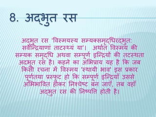 8. अद्भुि रस 
अद्भुि रस ‘ववथमयथय सम्यक्समृद्धधरद्भुि: 
सवेब्न्द्रयाणां िाटथ्यं या’। अर्ाथि ववथमय की 
सम्यक समृद्धध अर्वा सम्पूणथ इब्न्द्रयों की िटथर्िा 
अिभुि रस है। कहने का अभभप्राय यह है कक िब 
ककसी रचना में ववथमय 'थर्ायी भाव' इस प्रकार 
पूणथिया प्रथिुट हो कक सम्पूणथ इब्न्द्रयाँ उससे 
अभभभाववि होकर तनश्चेष्ट बन िाएँ, िब वहाँ 
अद्भुि रस की तनष्पवत्त होिी है। 
 