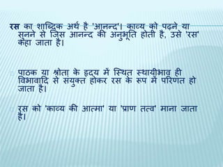 रस का शाब्दिक अर्थ है 'आनन्ि'। काव्य को पढ़ने या 
सुनने से ब्िस आनन्ि की अनुभूति होिी है, उसे 'रस' 
कहा िािा है। 
पाठक या श्रोिा के हृिय में ब्थर्ि थर्ायीभाव ही 
ववभावादि से संयुक्ि होकर रस के रूप में पररणि हो 
िािा है। 
रस को 'काव्य की आत्मा' या 'प्राण ित्व' माना िािा 
है। 
 