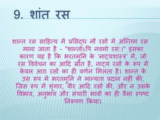 9. शांि रस 
शान्ि रस सादहत्य में प्रभसद्ध नौ रसों में अब्न्िम रस 
माना िािा है - "शान्िोऽवप नवमो रस:।" इसका 
कारण यह है कक भरिमुतन के ‘नाट्यशाथर’ में, िो 
रस वववेचन का आदि स्रोि है, नाट्य रसों के रूप में 
केवल आठ रसों का ही वणथन भमलिा है। शान्ि के 
उस रूप में भरिमुतन ने मान्यिा प्रिान नहीं की, 
ब्िस रूप मेंशंगृार, वीर आदि रसों की, और न उसके 
ववभाव, अनुभाव और संचारी भावों का ही वैसा थपष्ट 
तनरूपण ककया। 
 