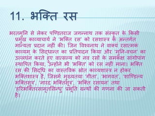 11. भब्क्ि रस 
भरिमुतन से लेकर पब्र्णडिराि िगन्नार् िक संथकृि के ककसी 
प्रमुि काव्याचायथ ने ‘भब्क्ि रस’ को रसशाथर के अन्िगथि 
मान्यिा प्रिान नहीं की। ब्िन ववश्वनार् ने वाक्यं रसात्मकं 
काव्यम्के भसद्धान्ि का प्रतिपािन ककया और ‘मुतन-वचन’ का 
उल्लघंन करिे हुए वात्सल्य को नव रसों के समकि सांगोपांग 
थर्ावपि ककया, उन्होंने भी 'भब्क्ि' को रस नहीं माना। भब्क्ि 
रस की भसद्धध का वाथिववक स्रोि काव्यशाथर न होकर 
भब्क्िशाथर है, ब्िसमें मुख्यिया ‘गीिा’, ‘भागवि’, ‘शाब्र्णडल्य 
भब्क्िसूर’, ‘नारि भब्क्िसूर’, ‘भब्क्ि रसायन’ िर्ा 
‘हररभब्क्िरसामृिभसन्धु’ प्रभूति ग्रन्र्ों की गणना की िा सकिी 
है। 
 