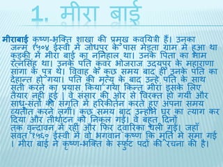 1. मीरा बाई 
मीराबाई कृष्ण-भब्क्ि शािा की प्रमुि कवतयरी हैं। उनका 
िन्म १५०४ ईथवी मेंिोधपुर के पास मेड्िा ग्राम मे हुआ र्ा 
कुड्की में मीरा बाई का नतनहाल र्ा। उनके वपिा का नाम 
रत्नभसहं र्ा। उनके पति कंुवर भोिराि उियपुर केमहाराणा 
सांगा के पुर र्े। वववाह के कुछ समय बाि ही उनके पति का 
िेहान्ि हो गया। पति की मृत्यु के बाि उन्हे पति के सार् 
सिी करने का प्रयास ककया गया ककन्िु मीरां इसके भलए 
िैयार नही हुई | वे संसार की ओर से ववरक्ि हो गयीं और 
साधु-संिों की संगति में हररकीिथन करिे हुए अपना समय 
व्यिीि करने लगीं। कुछ समय बाि उन्होंने घर का त्याग कर 
दिया और िीर्ाथटन को तनकल गईं। वे बहुि दिनों 
िक वृन्िावन में रहीं और किर द्वाररका चली गईं। िहाँ 
संवि १५६० ईथवी में वो भगवान कृष्ण कक मूतिथ मे समा गई 
। मीरा बाई ने कृष्ण-भब्क्ि के थिुट पिों की रचना की है। 
 