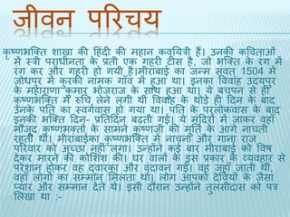 िीवन पररचय 
कृष्णभब्क्ि शािा की दहंिी की महान कवतयरी हैं। उनकी कवविाओं 
में थरी पराधीनिा के प्रिी एक गहरी टीस है, िो भब्क्ि के रंग में 
रंग कर और गहरी हो गयी है।मीरांबाई का िन्म संवि ्1504 में 
िोधपुर में कुरकी नामक गाँव में हुआ र्ा। इनका वववाह उियपुर 
के महाराणा कुमार भोिराि के सार् हुआ र्ा। ये बचपन से ही 
कृष्णभब्क्ि में रुधच लेने लगी र्ीं वववाह के र्ोड़े ही दिन के बाि 
उनके पति का थवगथवास हो गया र्ा। पति के परलोकवास के बाि 
इनकी भब्क्ि दिन- प्रतिदिन बढ़िी गई। ये मंदिरों में िाकर वहाँ 
मौिूि कृष्णभक्िों के सामने कृष्णिी की मूति थके आगे नाचिी 
रहिी र्ीं। मीरांबाईका कृष्णभब्क्ि में नाचना और गाना राि 
पररवार को अच्छा नहीं लगा। उन्होंने कई बार मीराबाई को ववष 
िेकर मारने की कोभशश की। घर वालों के इस प्रकार के व्यवहार से 
परेशान होकर वह द्वारका और वंिृावन गईं। वह िहाँ िािी र्ी,ं 
वहाँ लोगों का सम्मान भमलिा र्ा। लोग आपको िेववयों के िैसा 
प्यार और सम्मान िेिे र्े। इसी िौरान उन्होंने िुलसीिास को पर 
भलिा र्ा :- 
 
