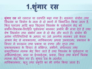 शृंग ार रस को रसराि या रसपति कहा गया है। मख्ुयि: सयंोग िर्ा 
ववप्रलंभ या ववयोग के नाम से िो भागों में ववभाब्िि ककया िािा है, 
ककंिु धनंिय आदि कुछ ववद्वान ्ववप्रलभं के पूवाथनुराग भेि को 
संयोग-ववप्रलंभ-ववरदहि पूवाथवथर्ा मानकर अयोग की संज्ञा िेिे हैं िर्ा 
शेष ववप्रयोग िर्ा संभोग नाम से िो भेि और करिे हैं। संयोग की 
अनेक पररब्थर्तियों के आधार पर उसे अगणेय मानकर उसे केवल 
आश्रय भेि से नायकारदध, नातयकारदध अर्वा उभयारदध, प्रकाशन के 
ववचार से प्रच्छन्न िर्ा प्रकाश या थपष्ट और गुप्ि िर्ा 
प्रकाशनप्रकार के ववचार से संक्षिप्ि, संकीणथ, संपन्निर िर्ा 
समृद्धधमान नामक भेि ककए िािे हैं िर्ा ववप्रलंभ के पूवाथनुराग या 
अभभलाषहेिुक, मान या ईश्र्याहेिुक, प्रवास, ववरह िर्ा करुण वप्रलंभ 
नामक भेि ककए गए हैं। शंगृार रस के अिंगिथ 
नातयकालंकार, ऋिु िर्ा प्रकृति का भी वणथन ककया िािा है। 
 