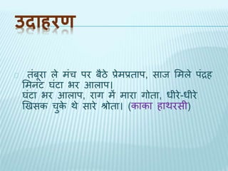 उदाहरण 
िंबूरा ले मंच पर बैठे प्रेमप्रिाप, साि भमले पंद्रह 
भमनट घंटा भर आलाप। 
घंटा भर आलाप, राग में मारा गोिा, धीरे-धीरे 
खिसक चुके र्े सारे श्रोिा। (काका हार्रसी) 
 