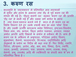3. करुण रस 
भरिमुतन के ‘नाट्यशाथर’ में प्रतिपादिि आठ नाट्यरसों 
मेंशंगृार और हाथय के अनन्िर िर्ा रौद्र से पूव थकरुण रस की 
गणना की गई है। ‘रौद्रात्तु करुणो रस:’ कहकर 'करुण रस' की उत्पवत्त 
'रौद्र रस' से मानी गई है और उसका वणथ कपोि के सदृश 
है िर्ा िेविा यमराि बिाये गये हैंभरि ने ही करुण रस का 
ववशेष वववरण िेिे हुए उसके थर्ायी भाव का नाम ‘शोक’ दिया 
हैI और उसकी उत्पवत्त शापिन्य क्लेश ववतनपाि, इष्टिन-ववप्रयोग, 
ववभव नाश, वध, बन्धन, ववद्रव अर्ाथि पलायन, अपघाि, व्यसन 
अर्ाथि आपवत्त आदि ववभावों के संयोग से थवीकार की है। सार् ही 
करुण रस के अभभनय में अश्रुपािन, पररिेवन अर्ाथि ्ववलाप, 
मुिशोषण, वैवर्णयथ, रथिागारिा, तन:श्वास, थमृतिववलोप आदि 
अनुभावों के प्रयोग का तनिेश भी कहा गया है। किर तनवेि, ग्लातन, 
धचन्िा, औत्सुक्य, आवेग, मोह, श्रम, भय, ववषाि, िैन्य, व्याधध, 
िड़िा, उन्माि, अपथमार, रास, आलथय, मरण, थिम्भ, वेपर्ु, 
वेवर्णयथ, अश्रु, थवरभेि आदि की व्यभभचारी या संचारी भाव के रूप में 
पररगखणि ककया है I 
 
