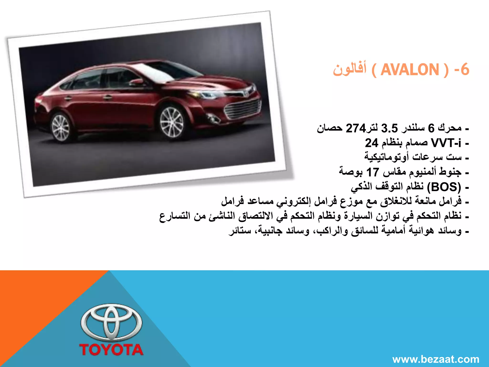 أفالون ( AVALON ) -6 
- محرك 6 سلندر 3.5 لتر 274 حصان 
صمام بنظام 24 VVT-i - 
- ست سرعات أوتوماتيكية 
- جنوط ألمنيوم مقاس 17 بوصة 
نظام التوقف الذكي (BOS) - 
- فرامل مانعة للانغلاق مع موزع فرامل إلكتروني مساعد فرامل 
- نظام التحكم في توازن السيارة ونظام التحكم في الالتصاق الناشئ من التسارع 
- وسائد هوائية أمامية للسائق والراكب، وسائد جانبية، ستائر 
www.bezaat.com 
 