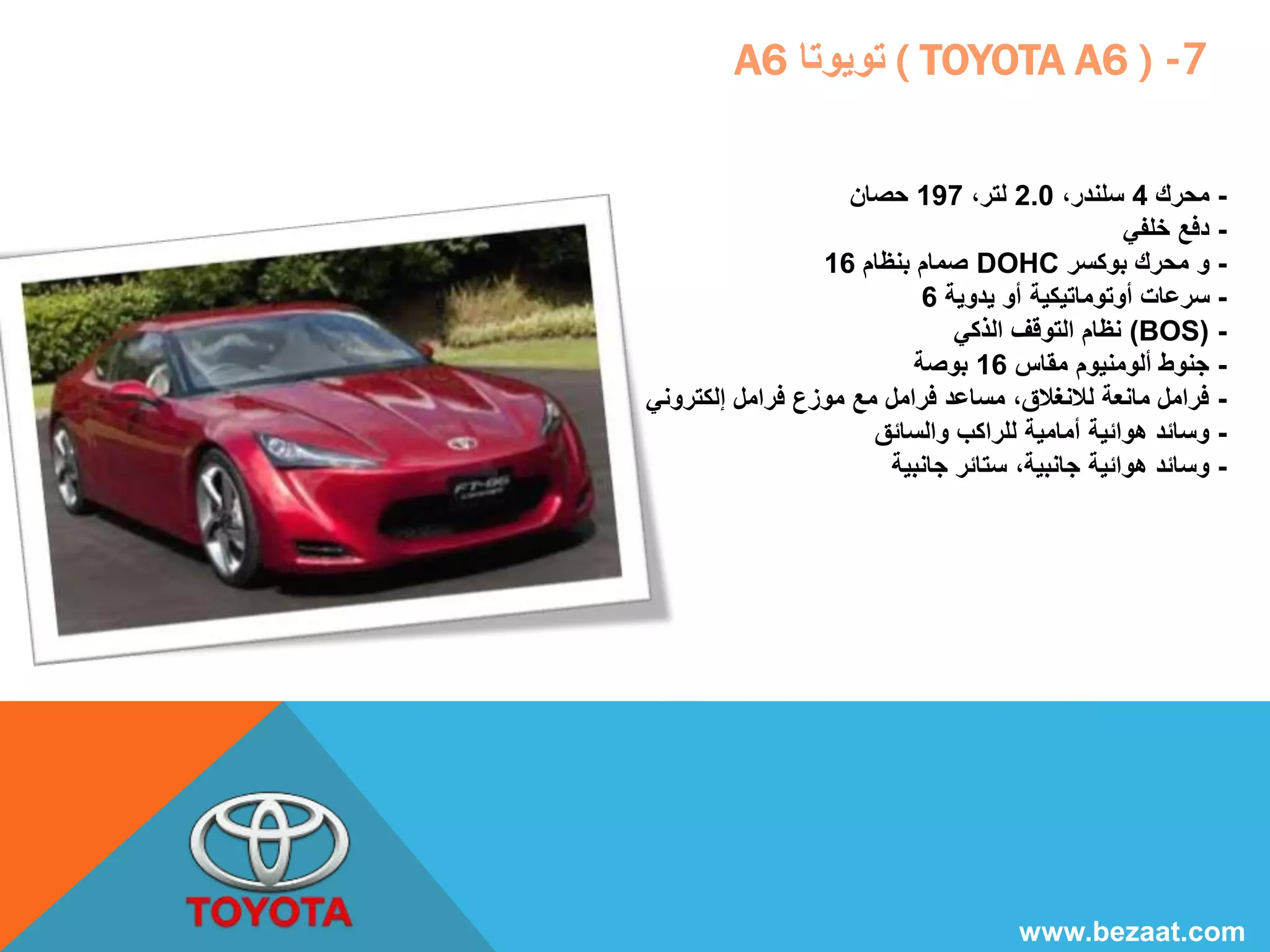 A تويوتا 6 ( TOYOTA A6 ) -7 
- محرك 4 سلندر، 2.0 لتر، 197 حصان 
- دفع خلفي 
صمام بنظام 16 DOHC - و محرك بوكسر 
- سرعات أوتوماتيكية أو يدوية 6 
نظام التوقف الذكي (BOS) - 
- جنوط ألومنيوم مقاس 16 بوصة 
- فرامل مانعة للانغلاق، مساعد فرامل مع موزع فرامل إلكتروني 
- وسائد هوائية أمامية للراكب والسائق 
- وسائد هوائية جانبية، ستائر جانبية 
www.bezaat.com 
 