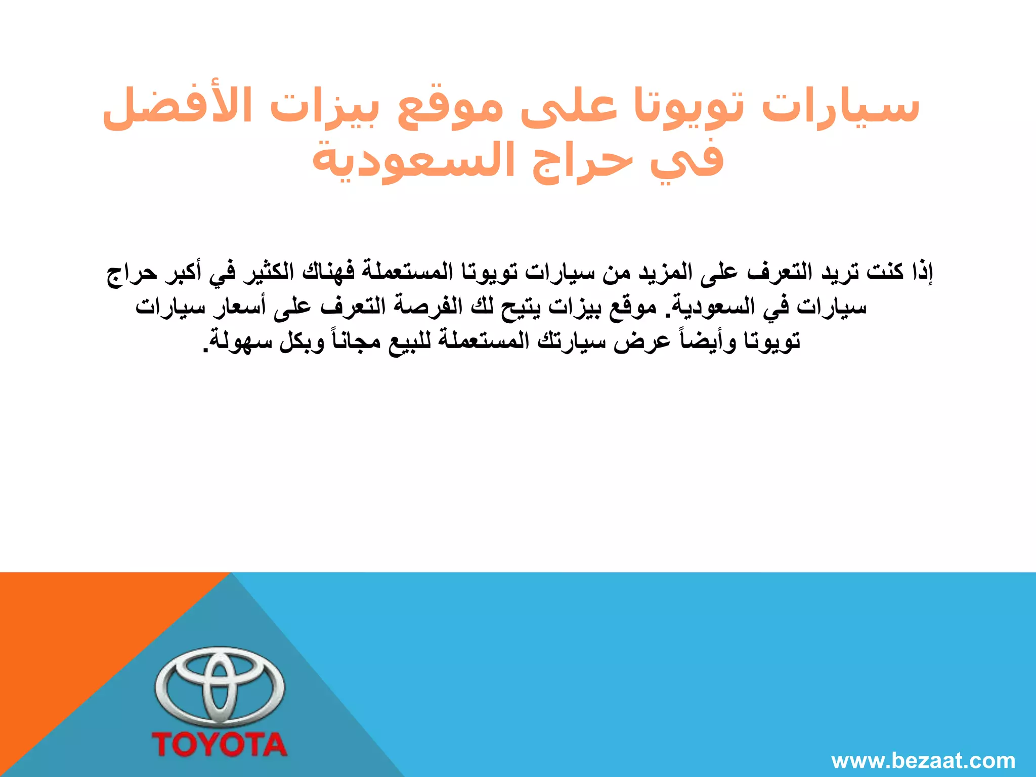 سيارات تويوتا على موقع بيزات الأفضل 
في حراج السعودية 
إذا كنت تريد التعرف على المزيد من سيارات تويوتا المستعملة فهناك الكثير في أكبر حراج 
سيارات في السعودية. موقع بيزات يتيح لك الفرصة التعرف على أسعار سيارات 
تويوتا وأيضا عرض سيارتك المستعملة للبيع مجانا وبكل سهولة. 
www.bezaat.com 
