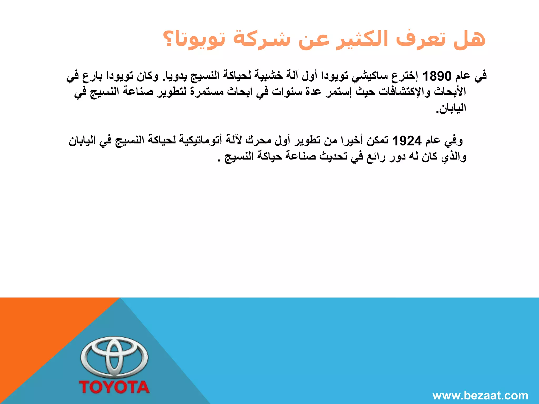 هل تعرف الكثير عن شركة تويوتا؟ 
في عام 1890 إخترع ساكيشي تويودا أول آلة خشبية لحياكة النسيج يدويا. وكان تويودا بارع في 
الأبحاث والإكتشافات حيث إستمر عدة سنوات في ابحاث مستمرة لتطوير صناعة النسيج في 
اليابان. 
وفي عام 1924 تمكن أخيرا من تطوير أول محرك لآلة أتوماتيكية لحياكة النسيج في اليابان 
والذي كان له دور رائع في تحديث صناعة حياكة النسيج . 
www.bezaat.com 
 