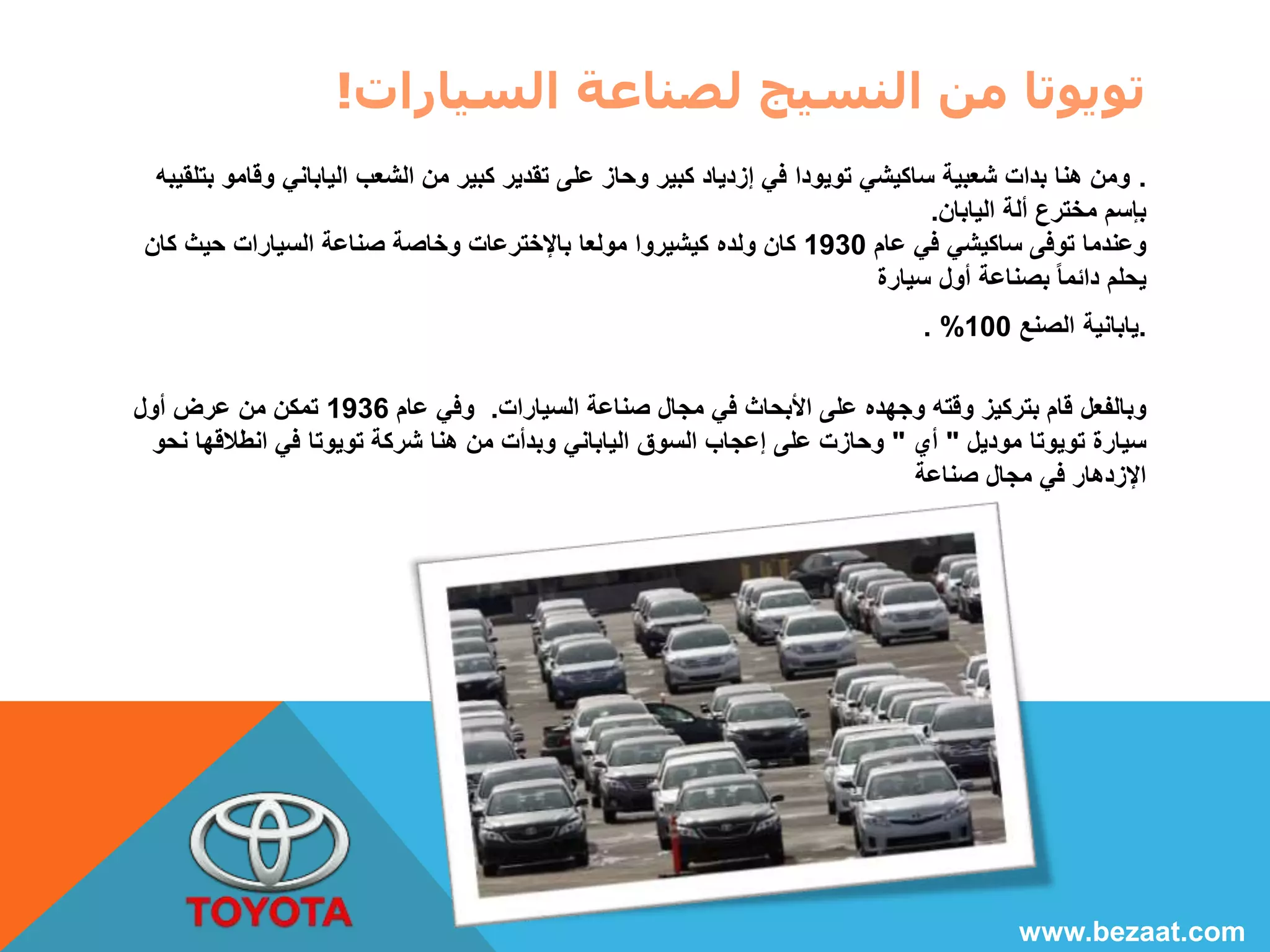 تويوتا من النسيج لصناعة السيارات! 
. ومن هنا بدات شعبية ساكيشي تويودا في إزدياد كبير وحاز على تقدير كبير من الشعب الياباني وقامو بتلقيبه 
بإسم مخترع ألة اليابان. 
وعندما توفى ساكيشي في عام 1930 كان ولده كيشيروا مولعا بالإخترعات وخاصة صناعة السيارات حيث كان 
يحلم دائما بصناعة أول سيارة 
. % .يابانية الصنع 100 
وبالفعل قام بتركيز وقته وجهده على الأبحاث في مجال صناعة السيارات. وفي عام 1936 تمكن من عرض أول 
سيارة تويوتا موديل " أي " وحازت على إعجاب السوق الياباني وبدأت من هنا شركة تويوتا في انطلاقها نحو 
الإزدهار في مجال صناعة 
www.bezaat.com 
 