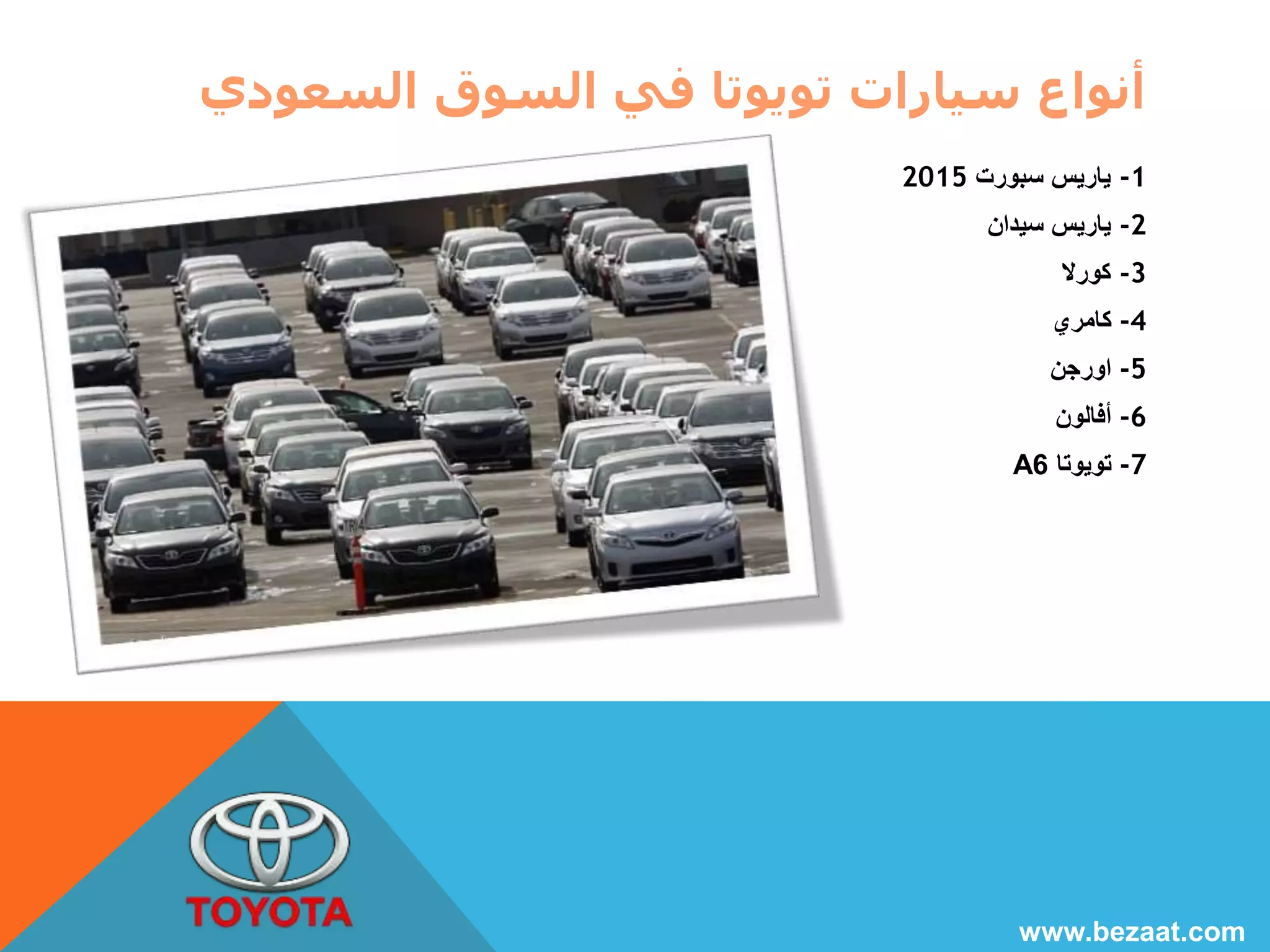 أنواع سيارات تويوتا في السوق السعودي 
-1 ياريس سبورت 2015 
-2 ياريس سيدان 
-3 كورلا 
-4 كامري 
-5 اورجن 
-6 أفالون 
A -7 تويوتا 6 
www.bezaat.com 
 