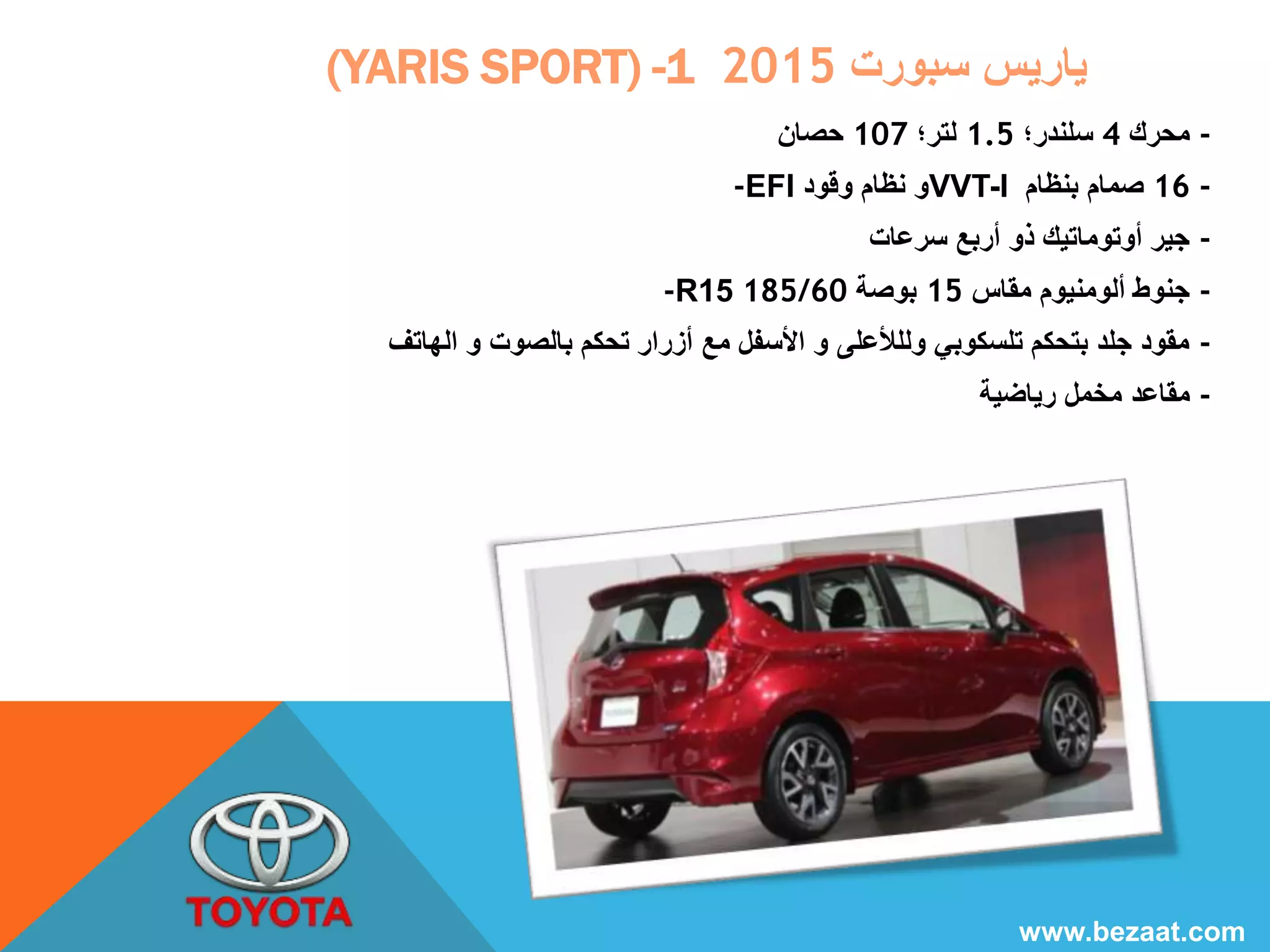 (YARIS SPORT) - ياريس سبورت 1 2015 
- محرك 4 سلندر؛ 1.5 لتر؛ 107 حصان 
-EFI و نظام وقود VVT-I 16 - صمام بنظام 
- جير أوتوماتيك ذو أربع سرعات 
-R15 185/ - جنوط ألومنيوم مقاس 15 بوصة 60 
- مقود جلد بتحكم تلسكوبي ولللأعلى و الأسفل مع أزرار تحكم بالصوت و الهاتف 
- مقاعد مخمل رياضية 
www.bezaat.com 
 