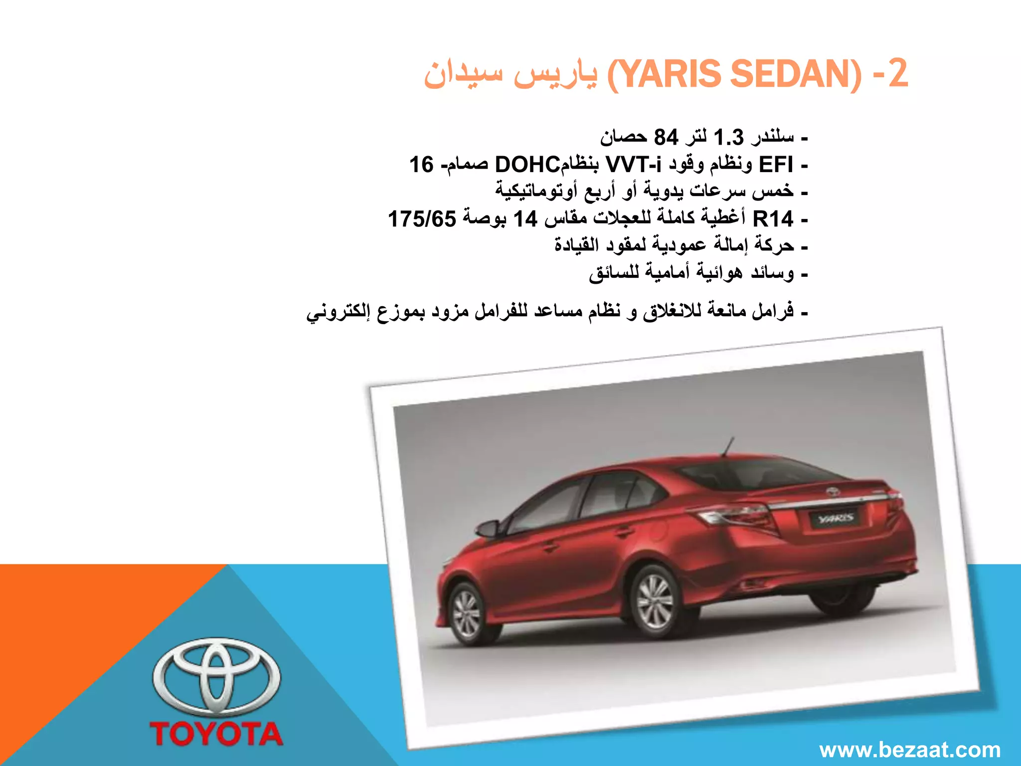ياريس سيدان (YARIS SEDAN) -2 
- سلندر 1.3 لتر 84 حصان 
صمام- 16 DOHC بنظام VVT-i ونظام وقود EFI - 
- خمس سرعات يدوية أو أربع أوتوماتيكية 
175/ أغطية كاملة للعجلات مقاس 14 بوصة 65 R14 - 
- حركة إمالة عمودية لمقود القيادة 
- وسائد هوائية أمامية للسائق 
- فرامل مانعة للانغلاق و نظام مساعد للفرامل مزود بموزع إلكتروني 
www.bezaat.com 
 