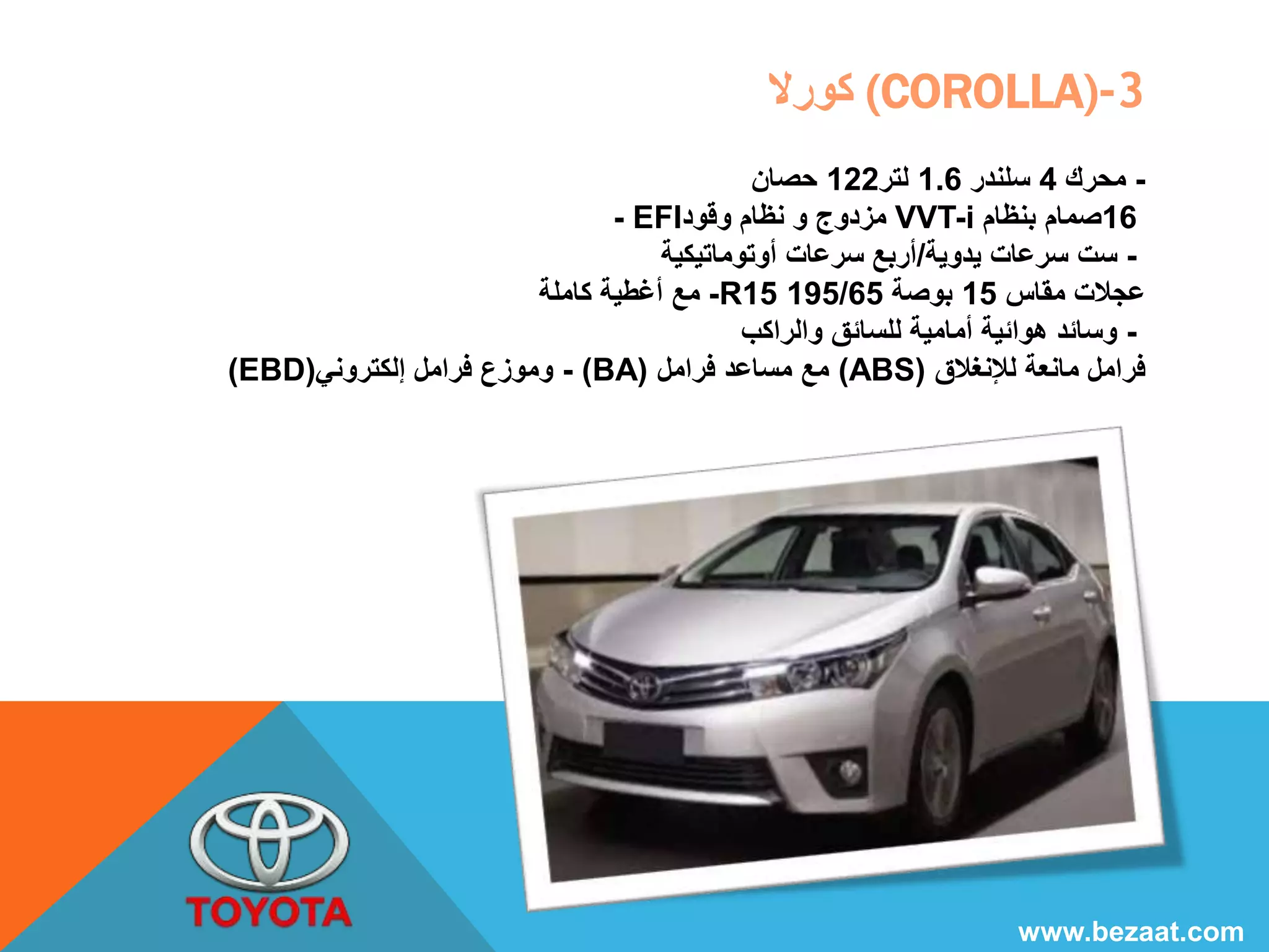 كورلا (COROLLA)-3 
- محرك 4 سلندر 1.6 لتر 122 حصان 
- EFI مزدوج و نظام وقود VVT-i 16 صمام بنظام 
- ست سرعات يدوية/أربع سرعات أوتوماتيكية 
مع أغطية كاملة -R15 195/ عجلات مقاس 15 بوصة 65 
- وسائد هوائية أمامية للسائق والراكب 
(EBD) وموزع فرامل إلكتروني - (BA) مع مساعد فرامل (ABS) فرامل مانعة للإنغلاق 
www.bezaat.com 
 