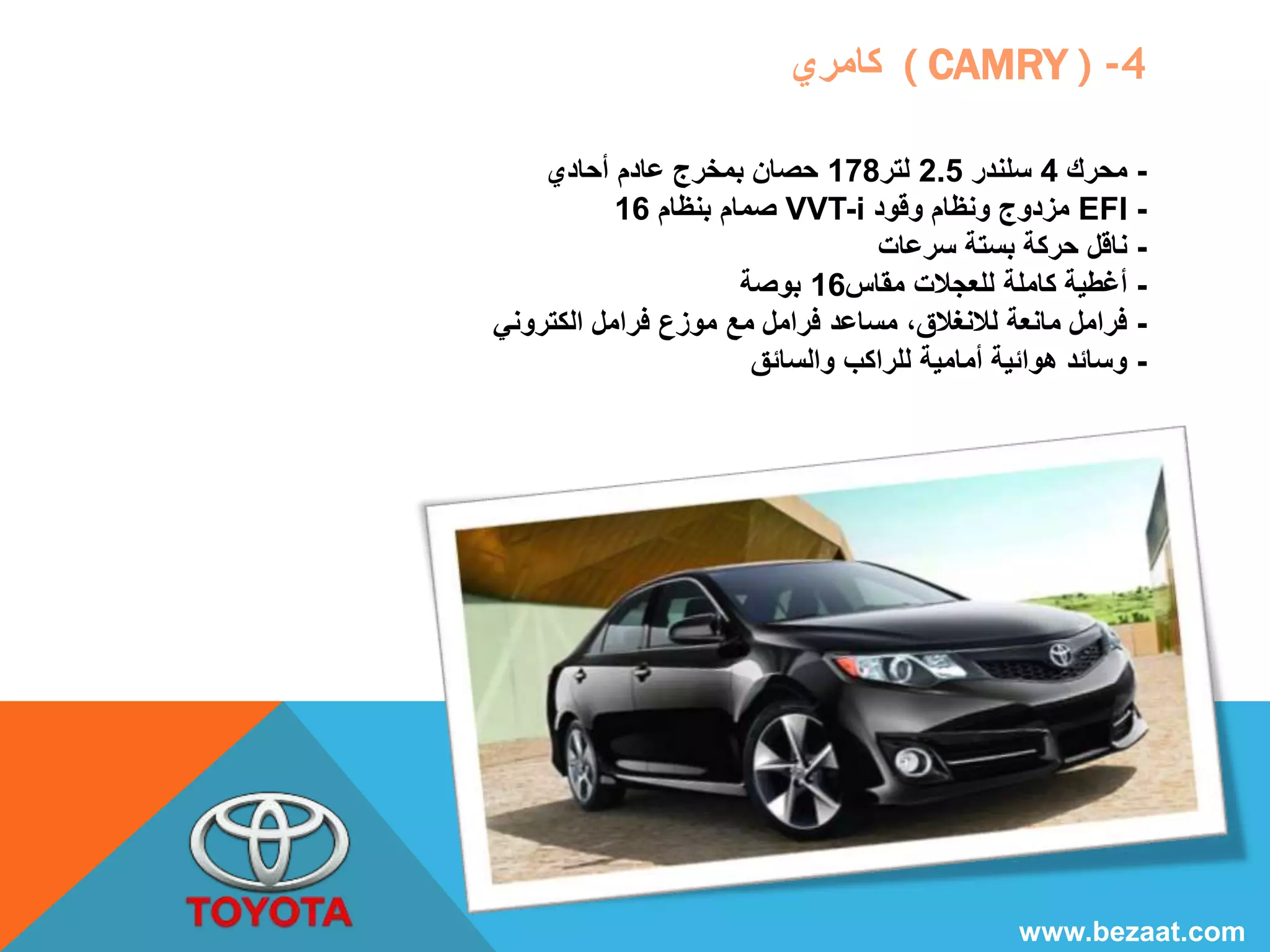 كامري ( CAMRY ) -4 
- محرك 4 سلندر 2.5 لتر 178 حصان بمخرج عادم أحادي 
صمام بنظام 16 VVT-i مزدوج ونظام وقود EFI - 
- ناقل حركة بستة سرعات 
- أغطية كاملة للعجلات مقاس 16 بوصة 
- فرامل مانعة للانغلاق، مساعد فرامل مع موزع فرامل الكتروني 
- وسائد هوائية أمامية للراكب والسائق 
www.bezaat.com 
 