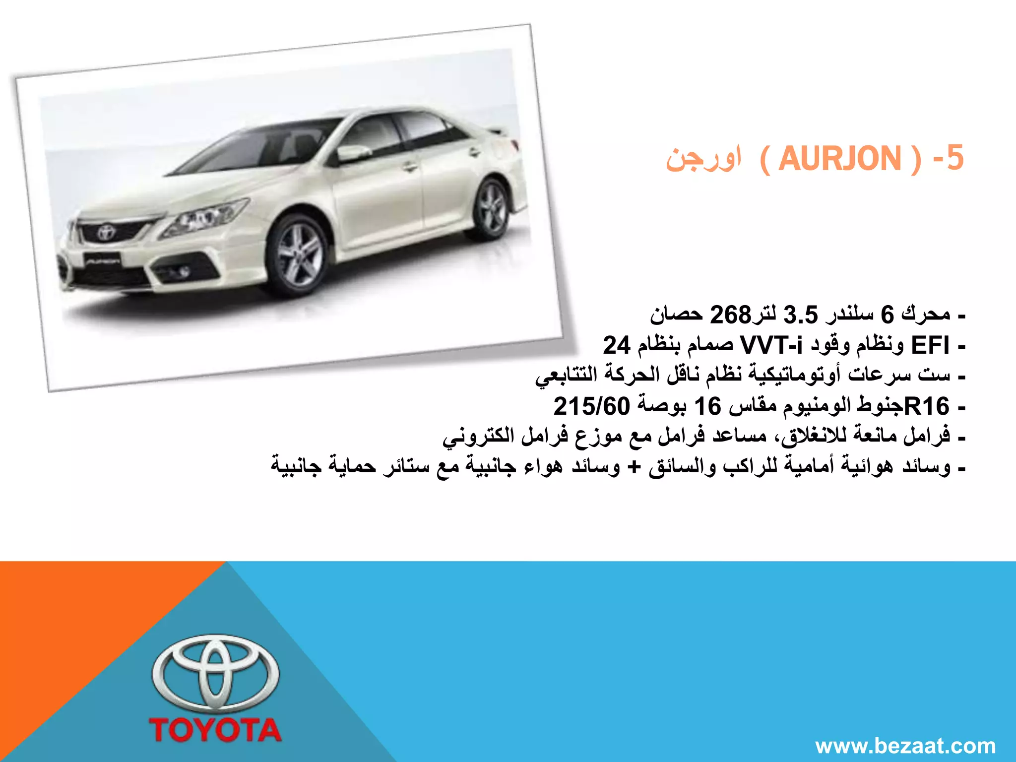اورجن ( AURJON ) -5 
- محرك 6 سلندر 3.5 لتر 268 حصان 
صمام بنظام 24 VVT-i ونظام وقود EFI - 
- ست سرعات أوتوماتيكية نظام ناقل الحركة التتابعي 
215/ جنوط الومنيوم مقاس 16 بوصة 60 R16 - 
- فرامل مانعة للانغلاق، مساعد فرامل مع موزع فرامل الكتروني 
- وسائد هوائية أمامية للراكب والسائق + وسائد هواء جانبية مع ستائر حماية جانبية 
www.bezaat.com 
 
