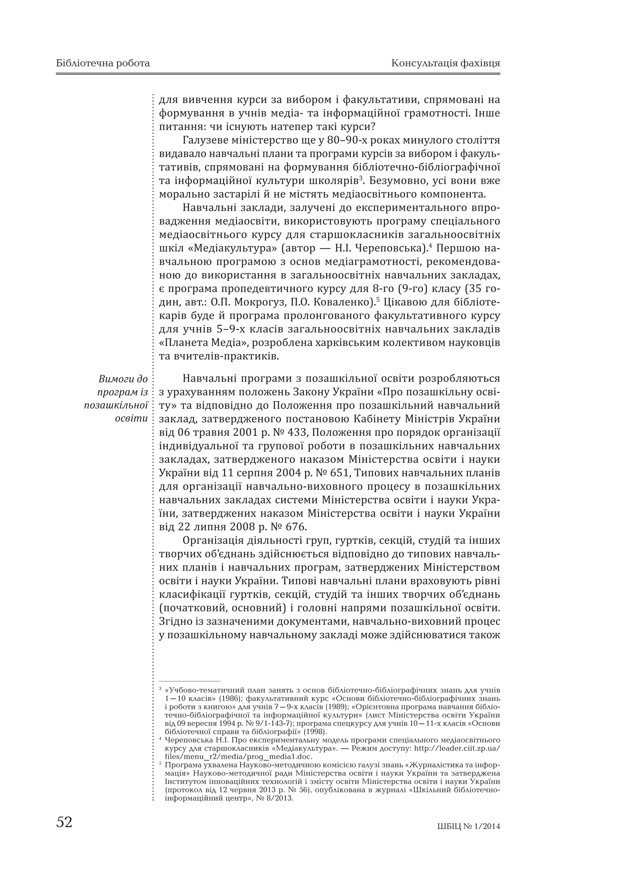 Бібліотечна робота Консультація фахівця 
для вивчення курси за вибором і факультативи, спрямовані на 
формування в учнів медіа- та інформаційної грамотності. Інше 
питання: чи існують натепер такі курси? 
Галузеве міністерство ще у 80–90-х роках минулого століття 
видавало навчальні плани та програми курсів за вибором і факуль- 
тативів, спрямовані на формування бібліотечно-бібліографічної 
та інформаційної культури школярів3. Безумовно, усі вони вже 
морально застарілі й не містять медіаосвітнього компонента. 
Навчальні заклади, залучені до експериментального впро- 
вадження медіаосвіти, використовують програму спеціального 
медіаосвітнього курсу для старшокласників загальноосвітніх 
шкіл «Медіакультура» (автор — Н.І. Череповська).4 Першою на- 
вчальною програмою з основ медіаграмотності, рекомендова- 
ною до використання в загальноосвітніх навчальних закладах, 
є програма пропедевтичного курсу для 8-го (9-го) класу (35 го- 
дин, авт.: О.П. Мокрогуз, П.О. Коваленко).5 Цікавою для бібліоте- 
карів буде й програма пролонгованого факультативного курсу 
для учнів 5–9-х класів загальноосвітніх навчальних закладів 
«Планета Медіа», розроблена харківським колективом науковців 
та вчителів-практиків. 
Навчальні програми з позашкільної освіти розробляються 
з урахуванням положень Закону України «Про позашкільну осві- 
ту» та відповідно до Положення про позашкільний навчальний 
заклад, затвердженого постановою Кабінету Міністрів України 
від 06 травня 2001 р. № 433, Положення про порядок організації 
індивідуальної та групової роботи в позашкільних навчальних 
закладах, затвердженого наказом Міністерства освіти і науки 
України від 11 серпня 2004 р. № 651, Типових навчальних планів 
для організації навчально-виховного процесу в позашкільних 
навчальних закладах системи Міністерства освіти і науки Укра- 
їни, затверджених наказом Міністерства освіти і науки України 
від 22 липня 2008 р. № 676. 
Організація діяльності груп, гуртків, секцій, студій та інших 
творчих об’єднань здійснюється відповідно до типових навчаль- 
них планів і навчальних програм, затверджених Міністерством 
освіти і науки України. Типові навчальні плани враховують рівні 
класифікації гуртків, секцій, студій та інших творчих об’єднань 
(початковий, основний) і головні напрями позашкільної освіти. 
Згідно із зазначеними документами, навчально-виховний процес 
у позашкільному навчальному закладі може здійснюватися також 
3 «Учбово-тематичний план занять з основ бібліотечно-бібліографічних знань для учнів 
1–10 класів» (1986); факультативний курс «Основи бібліотечно-бібліографічних знань 
і роботи з книгою» для учнів 7–9-х класів (1989); «Орієнтовна програма навчання бібліо­течно- 
бібліографічної та інформаційної культури» (лист Міністерства освіти України 
від 09 вересня 1994 р. № 9/1-143-7); програма спецкурсу для учнів 10–11-х класів «Основи 
бібліотечної справи та бібліографії» (1998). 
4 Череповська Н.І. Про експериментальну модель програми спеціального медіаосвітнього 
курсу для старшокласників «Медіакультура». — Режим доступу: http://leader.ciit.zp.ua/ 
files/menu_r2/media/prog_media1.doc. 
5 Програма ухвалена Науково-методичною комісією галузі знань «Журналістика та інфор- 
мація» Науково-методичної ради Міністерства освіти і науки України та затверджена 
Інститутом інноваційних технологій і змісту освіти Міністерства освіти і науки України 
(протокол від 12 червня 2013 р. № 56), опублікована в журналі «Шкільний бібліотечно- 
інформаційний центр», № 8/2013. 
Вимоги до 
програм із 
позашкільної 
освіти 
52 ШБІЦ № 1/2014 
 
