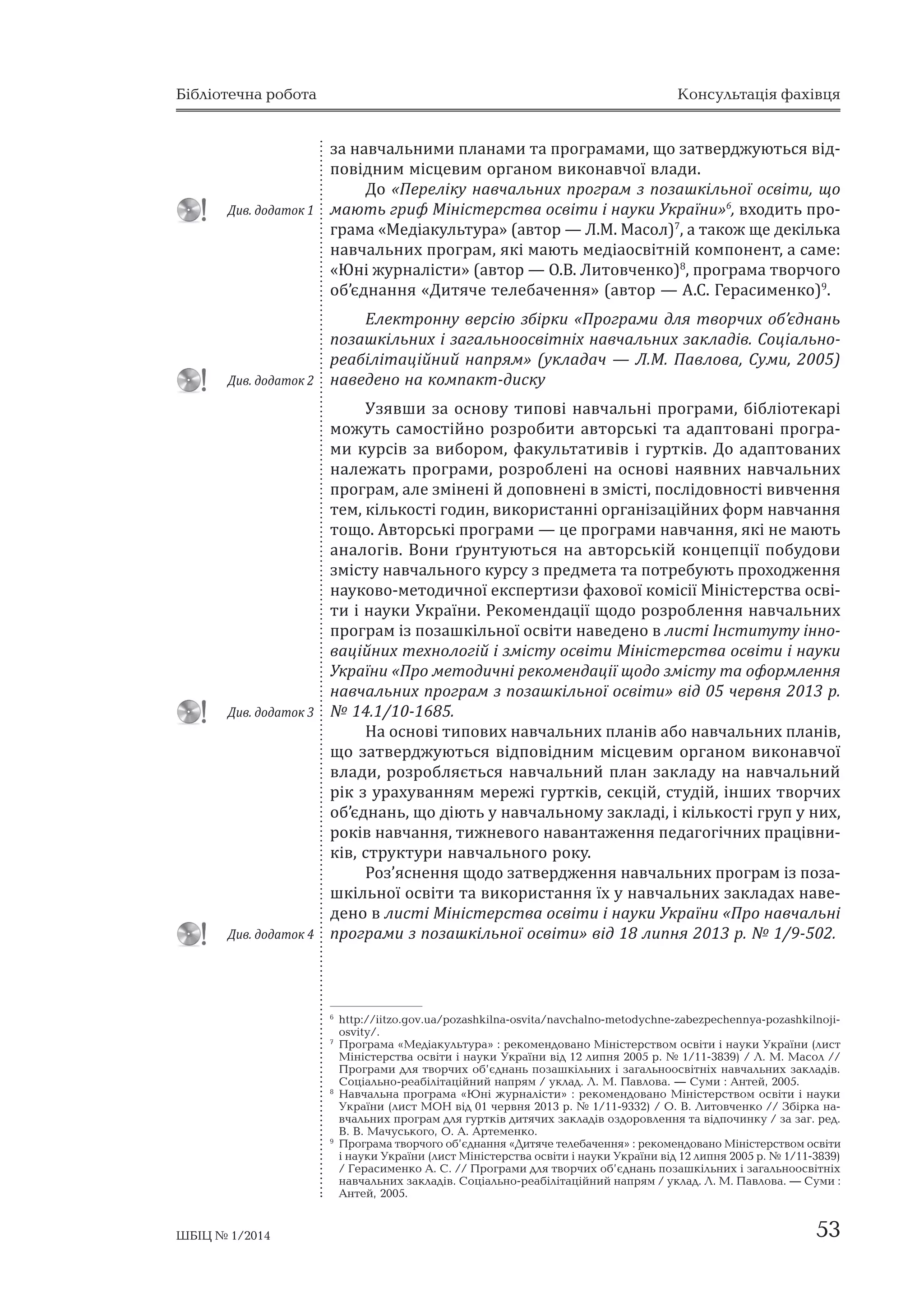 Бібліотечна робота Консультація фахівця 
за навчальними планами та програмами, що затверджуються від- 
повідним місцевим органом виконавчої влади. 
До «Переліку навчальних програм з позашкільної освіти, що 
мають гриф Міністерства освіти і науки України»6, входить про- 
грама «Медіакультура» (автор — Л.М. Масол)7, а також ще декілька 
навчальних програм, які мають медіаосвітній компонент, а саме: 
«Юні журналісти» (автор — О.В. Литовченко)8, програма творчого 
об’єднання «Дитяче телебачення» (автор — А.С. Герасименко)9. 
Електронну версію збірки «Програми для творчих об’єднань 
позашкільних і загальноосвітніх навчальних закладів. Соціально- 
реабілітаційний напрям» (укладач — Л.М. Павлова, Суми, 2005) 
наведено на компакт-диску 
Узявши за основу типові навчальні програми, бібліотекарі 
можуть самостійно розробити авторські та адаптовані програ- 
ми курсів за вибором, факультативів і гуртків. До адаптованих 
належать програми, розроблені на основі наявних навчальних 
програм, але змінені й доповнені в змісті, послідовності вивчення 
тем, кількості годин, використанні організаційних форм навчання 
тощо. Авторські програми — це програми навчання, які не мають 
аналогів. Вони ґрунтуються на авторській концепції побудови 
змісту навчального курсу з предмета та потребують проходження 
науково-методичної експертизи фахової комісії Міністерства осві- 
ти і науки України. Рекомендації щодо розроблення навчальних 
програм із позашкільної освіти наведено в листі Інституту інно- 
ваційних технологій і змісту освіти Міністерства освіти і науки 
України «Про методичні рекомендації щодо змісту та оформлення 
навчальних програм з позашкільної освіти» від 05 червня 2013 р. 
№ 14.1/10-1685. 
На основі типових навчальних планів або навчальних планів, 
що затверджуються відповідним місцевим органом виконавчої 
влади, розробляється навчальний план закладу на навчальний 
рік з урахуванням мережі гуртків, секцій, студій, інших творчих 
об’єднань, що діють у навчальному закладі, і кількості груп у них, 
років навчання, тижневого навантаження педагогічних працівни- 
ків, структури навчального року. 
Роз’яснення щодо затвердження навчальних програм із поза- 
шкільної освіти та використання їх у навчальних закладах наве- 
дено в листі Міністерства освіти і науки України «Про навчальні 
програми з позашкільної освіти» від 18 липня 2013 р. № 1/9-502. 
6 http://iitzo.gov.ua/pozashkilna-osvita/navchalno-metodychne-zabezpechennya-pozashkilnoji-osvity/. 
7 Програма «Медіакультура» : рекомендовано Міністерством освіти і науки України (лист 
Міністерства освіти і науки України від 12 липня 2005 р. № 1/11-3839) / Л. М. Масол // 
Програми для творчих об’єднань позашкільних і загальноосвітніх навчальних закладів. 
Соціально-реабілітаційний напрям / уклад. Л. М. Павлова. — Суми : Антей, 2005. 
8 Навчальна програма «Юні журналісти» : рекомендовано Міністерством освіти і науки 
України (лист МОН від 01 червня 2013 р. № 1/11-9332) / О. В. Литовченко // Збірка на- 
вчальних програм для гуртків дитячих закладів оздоровлення та відпочинку / за заг. ред. 
В. В. Мачуського, О. А. Артеменко. 
9 Програма творчого об’єднання «Дитяче телебачення» : рекомендовано Міністерством освіти 
і науки України (лист Міністерства освіти і науки України від 12 липня 2005 р. № 1/11-3839) 
/ Герасименко А. С. // Програми для творчих об’єднань позашкільних і загальноосвітніх 
навчальних закладів. Соціально-реабілітаційний напрям / уклад. Л. М. Павлова. — Суми : 
Антей, 2005. 
ДДиивв. д. дооддааттоокк 11 
ДДиивв. д. дооддааттоокк 12 
ДДиивв. д. дооддааттоокк 13 
ДДиивв. д. дооддааттоокк 14 
ШБІЦ № 1/2014 53 
 