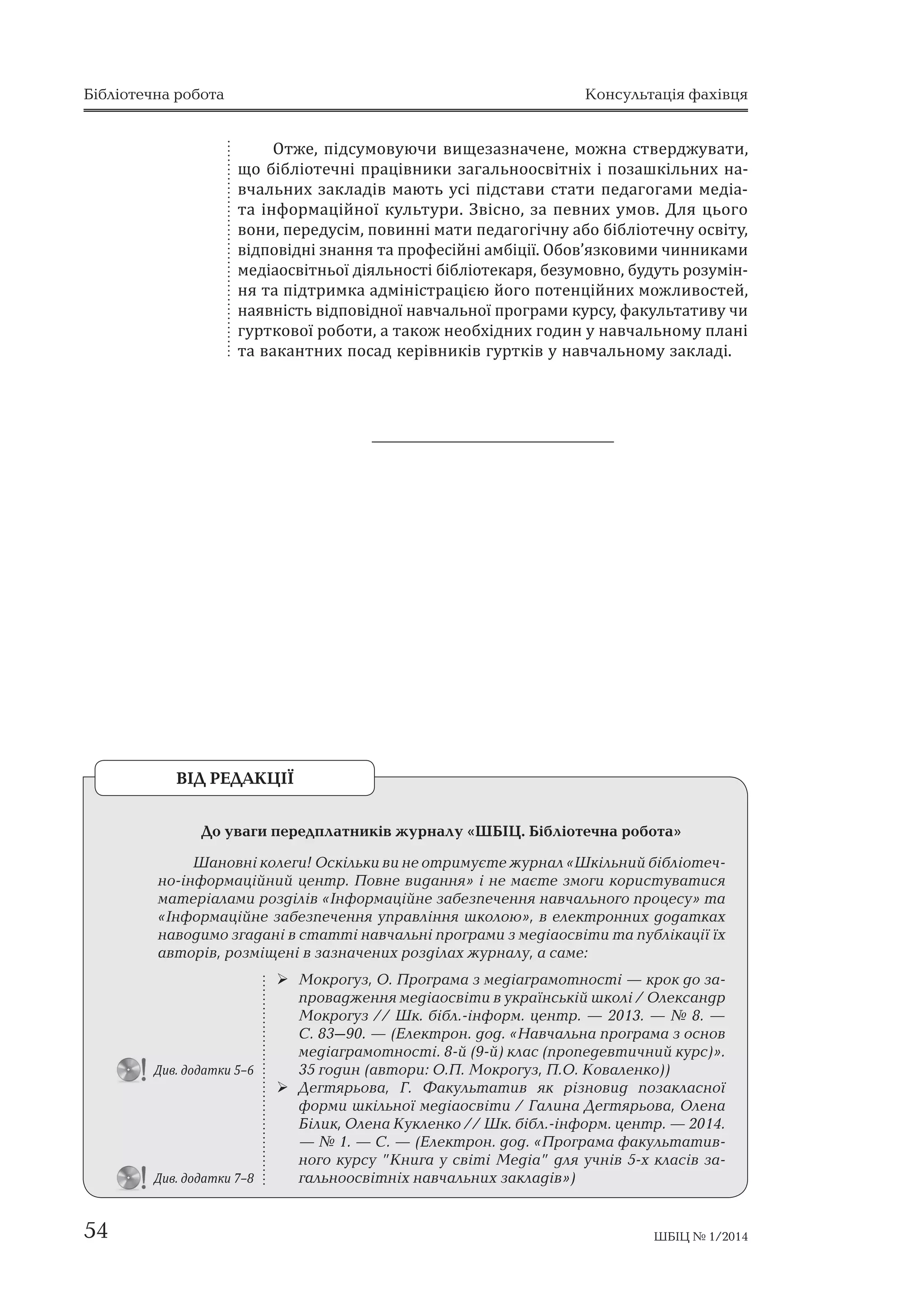 Бібліотечна робота Консультація фахівця 
Отже, підсумовуючи вищезазначене, можна стверджувати, 
що бібліотечні працівники загальноосвітніх і позашкільних на- 
вчальних закладів мають усі підстави стати педагогами медіа- 
та інформаційної культури. Звісно, за певних умов. Для цього 
вони, передусім, повинні мати педагогічну або бібліотечну освіту, 
відповідні знання та професійні амбіції. Обов’язковими чинниками 
медіаосвітньої діяльності бібліотекаря, безумовно, будуть розумін- 
ня та підтримка адміністрацією його потенційних можливостей, 
наявність відповідної навчальної програми курсу, факультативу чи 
гурткової роботи, а також необхідних годин у навчальному плані 
та вакантних посад керівників гуртків у навчальному закладі. 
    « 