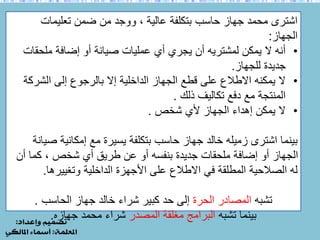 اشترى محمد جهاز حاسب بتكلفة عالية ، ووجد من ضمن تعليمات 
الجهاز: 
• أنه لا يمكن لمشتريه أن يجري أي عمليات صيانة أو إضافة ملحقات 
جديدة للجهاز. 
• لا يمكنه الاطلاع على قطع الجهاز الداخلية إلا بالرجوع إلى الشركة 
المنتجة مع دفع تكاليف ذلك . 
• لا يمكن إهداء الجهاز لأي شخص . 
بينما اشترى زميله خالد جهاز حاسب بتكلفة يسيرة مع إمكانية صيانة 
الجهاز أو إضافة ملحقات جديدة بنفسه أو عن طريق أي شخص ، كما أن 
له الصلاحية المطلقة في الاطلاع على الأجهزة الداخلية وتغييرها. 
تشبه المصادر الحرة إلى حد كبير شراء خالد جهاز الحاسب . 
بينما تشبه البرامج مغلقة المصدر شراء محمد جهازه. 
 