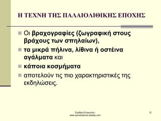 Σερδάκη Ευαγγελία - www.synodoiporos.weebly.com 
12 
Η ΤΕΧΝΗ ΤΗΣ ΠΑΛΑΙΟΛΙΘΙΚΗΣ ΕΠΟΧΗΣ 
Οι βραχογραφίες (ζωγραφική στους βράχους των σπηλαίων), 
τα μικρά πήλινα, λίθινα ή οστέινα αγάλματα και 
κάποια κοσμήματα 
αποτελούν τις πιο χαρακτηριστικές της εκδηλώσεις.  