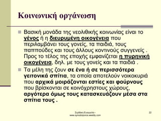 Σερδάκη Ευαγγελία - www.synodoiporos.weebly.com 
22 
Κοινωνική οργάνωση 
Βασική μονάδα της νεολιθικής κοινωνίας είναι το γένος ή η διευρυμένη οικογένεια που περιλαμβάνει τους γονείς, τα παιδιά, τους παππούδες και τους άλλους κοντινούς συγγενείς . Προς το τέλος της εποχής εμφανίζεται η πυρηνική οικογένεια, δηλ. με τους γονείς και τα παιδιά . 
Tα μέλη της ζουν σε ένα ή σε περισσότερα γειτονικά σπίτια, τα οποία αποτελούν νοικοκυριά που αρχικά μοιράζονται εστίες και φούρνους που βρίσκονται σε κοινόχρηστους χώρους, αργότερα όμως τους κατασκευάζουν μέσα στα σπίτια τους .  