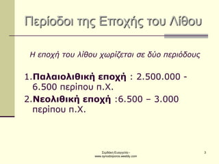 Σερδάκη Ευαγγελία - www.synodoiporos.weebly.com 
3 Περίοδοι της Εποχής του Λίθου 
Η εποχή του λίθου χωρίζεται σε δύο περιόδους 
1.Παλαιολιθική εποχή : 2.500.000 - 6.500 περίπου π.Χ. 
2.Νεολιθική εποχή :6.500 – 3.000 περίπου π.Χ.  