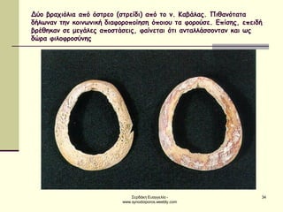 Σερδάκη Ευαγγελία - www.synodoiporos.weebly.com 
34 
Δύο βραχιόλια από όστρεο (στρείδι) από το ν. Καβάλας. Πιθανότατα δήλωναν την κοινωνική διαφοροποίηση όποιου τα φορούσε. Επίσης, επειδή βρέθηκαν σε μεγάλες αποστάσεις, φαίνεται ότι ανταλλάσσονταν και ως δώρα φιλοφροσύνης  