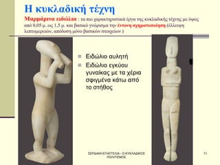 ΣΕΡΔΑΚΗ ΕΥΑΓΓΕΛΙΑ - Ο ΚΥΚΛΑΔΙΚΟΣ ΠΟΛΙΤΙΣΜΟΣ 
11 
Η κυκλαδική τέχνη Μαρμάρινα ειδώλια : τα πιο χαρακτηριστικά έργα της κυκλαδικής τέχνης με ύψος από 0,05 μ. ως 1,5 μ. και βασικό γνώρισμα την έντονη σχηματοποίηση (έλλειψη λεπτομερειών, απόδοση μόνο βασικών στοιχείων ) 
Ειδώλιο αυλητή 
Ειδώλιο εγκύου γυναίκας με τα χέρια σφιγμένα κάτω από το στήθος  