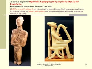 ΣΕΡΔΑΚΗ ΕΥΑΓΓΕΛΙΑ - Ο ΚΥΚΛΑΔΙΚΟΣ ΠΟΛΙΤΙΣΜΟΣ 
12 
Τα ειδώλια μας δίνουν σημαντικές πληροφορίες για τη ζωή και τις ασχολίες των Κυκλαδιτών. Παρατηρήστε τα παρακάτω και δείτε ποιες είναι αυτές : Ειδώλιο κυνηγού ή πολεμιστή που φέρει τελαμώνα (ειδική ζώνη για όπλα) και μαχαίρι στη μέση του Το περίφημο ειδώλιο του αρπιστή από την Κέρο που παίζει ένα είδος άρπας καθισμένος σε περίτεχνο κάθισμα με ψηλή ράχη  