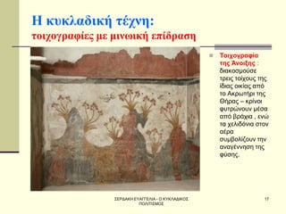ΣΕΡΔΑΚΗ ΕΥΑΓΓΕΛΙΑ - Ο ΚΥΚΛΑΔΙΚΟΣ ΠΟΛΙΤΙΣΜΟΣ 
17 
Η κυκλαδική τέχνη: τοιχογραφίες με μινωική επίδραση 
Τοιχογραφία της Άνοιξης : διακοσμούσε τρεις τοίχους της ίδιας οικίας από το Ακρωτήρι της Θήρας – κρίνοι φυτρώνουν μέσα από βράχια , ενώ τα χελιδόνια στον αέρα συμβολίζουν την αναγέννηση της φύσης.  