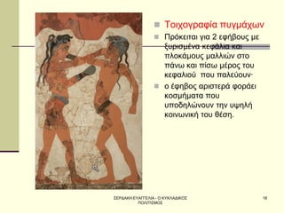 ΣΕΡΔΑΚΗ ΕΥΑΓΓΕΛΙΑ - Ο ΚΥΚΛΑΔΙΚΟΣ ΠΟΛΙΤΙΣΜΟΣ 
18 
Τοιχογραφία πυγμάχων 
Πρόκειται για 2 εφήβους με ξυρισμένα κεφάλια και πλοκάμους μαλλιών στο πάνω και πίσω μέρος του κεφαλιού που παλεύουν· 
ο έφηβος αριστερά φοράει κοσμήματα που υποδηλώνουν την υψηλή κοινωνική του θέση.  