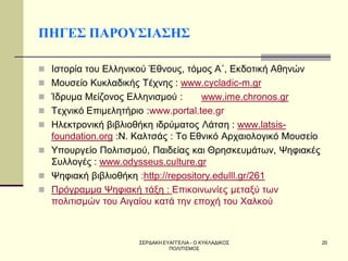 ΣΕΡΔΑΚΗ ΕΥΑΓΓΕΛΙΑ - Ο ΚΥΚΛΑΔΙΚΟΣ ΠΟΛΙΤΙΣΜΟΣ 
20 
ΠΗΓΕΣ ΠΑΡΟΥΣΙΑΣΗΣ 
Ιστορία του Ελληνικού Έθνους, τόμος Α΄, Εκδοτική Αθηνών 
Μουσείο Κυκλαδικής Τέχνης : www.cycladic-m.gr 
Ίδρυμα Μείζονος Ελληνισμού : www.ime.chronos.gr 
Τεχνικό Επιμελητήριο :www.portal.tee.gr 
Ηλεκτρονική βιβλιοθήκη ιδρύματος Λάτση : www.latsis- foundation.org :Ν. Καλτσάς : Το Εθνικό Αρχαιολογικό Μουσείο 
Υπουργείο Πολιτισμού, Παιδείας και Θρησκευμάτων, Ψηφιακές Συλλογές : www.odysseus.culture.gr 
Ψηφιακή βιβλιοθήκη :http://repository.edulll.gr/261 
Πρόγραμμα Ψηφιακή τάξη : Επικοινωνίες μεταξύ των πολιτισμών του Αιγαίου κατά την εποχή του Χαλκού 