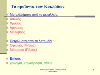 ΣΕΡΔΑΚΗ ΕΥΑΓΓΕΛΙΑ - Ο ΚΥΚΛΑΔΙΚΟΣ ΠΟΛΙΤΙΣΜΟΣ 
5 
Τα προϊόντα των Κυκλάδων 
Μεταλλεύματα από τα μεταλλεία: 
Χαλκός 
Χρυσός 
Άργυρος 
Μόλυβδος 
Πετρώματα από τα λατομεία : 
Οψιανός (Μήλος) 
Μάρμαρο (Πάρος) 
Επίσης : 
γεωργία, κτηνοτροφία, αλιεία  