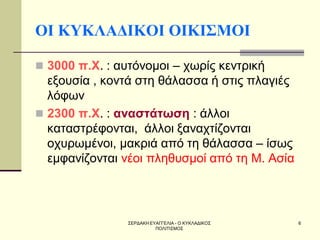 ΣΕΡΔΑΚΗ ΕΥΑΓΓΕΛΙΑ - Ο ΚΥΚΛΑΔΙΚΟΣ ΠΟΛΙΤΙΣΜΟΣ 
6 
ΟΙ ΚΥΚΛΑΔΙΚΟΙ ΟΙΚΙΣΜΟΙ 
3000 π.Χ. : αυτόνομοι – χωρίς κεντρική εξουσία , κοντά στη θάλασσα ή στις πλαγιές λόφων 
2300 π.Χ. : αναστάτωση : άλλοι καταστρέφονται, άλλοι ξαναχτίζονται οχυρωμένοι, μακριά από τη θάλασσα – ίσως εμφανίζονται νέοι πληθυσμοί από τη Μ. Ασία  